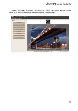 68
Através do F-Spot é possível redimensionar, colorir, descolorir, aplicar tons de
séria, girar, recortar e remover olhos vermelhos, confira abaixo:
 