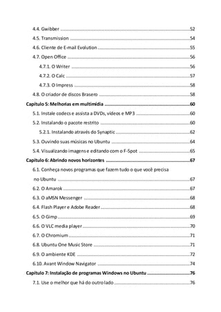 4.4. Gwibber ..............................................................................................52
4.5. Transmission .......................................................................................54
4.6. Cliente de E-mail Evolution ...................................................................55
4.7. Open Office .........................................................................................56
4.7.1. O Writer ......................................................................................56
4.7.2. O Calc ..........................................................................................57
4.7.3. O Impress ....................................................................................58
4.8. O criador de discos Brasero ..................................................................58
Capítulo 5: Melhorias em multimídia ..............................................................60
5.1. Instale codecse assista a DVDs,vídeos e MP3 .......................................60
5.2. Instalando o pacote restrito .................................................................60
5.2.1. Instalando através do Synaptic......................................................62
5.3. Ouvindo suas músicas no Ubuntu .........................................................64
5.4. Visualizando imagense editando com o F-Spot .....................................65
Capítulo 6: Abrindo novos horizontes .............................................................67
6.1. Conheça novos programas que fazem tudo o que você precisa
no Ubuntu ................................................................................................67
6.2. O Amarok ............................................................................................67
6.3. O aMSN Messenger .............................................................................68
6.4. Flash Player e Adobe Reader.................................................................68
6.5. O Gimp................................................................................................69
6.6. O VLC media player..............................................................................70
6.7. O Chromium........................................................................................71
6.8. Ubuntu One Music Store ......................................................................71
6.9. O ambiente KDE ..................................................................................72
6.10. Avant Window Navigator ...................................................................74
Capítulo 7: Instalação de programas Windows no Ubuntu ...............................76
7.1. Use o melhor que há do outrolado .......................................................76
 
