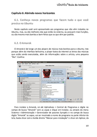 69
Capítulo 6:Abrindo novos horizontes
6.1. Conheça novos programas que fazem tudo o que você
precisa no Ubuntu
Neste capítulo você será apresentado aos programas que não vêm instados no
Ubuntu, mas, ou são melhores dos que estão no sistema, ou possuem mais funções,
ou são mesmo mais bonitos e bem feitos que os que vêm por padrão.
6.2. O Amarok
O Amarok é de longe um dos players de música mais bonitos para o Ubuntu. Isto
porque além da interface belíssima, o player baixa da internet as letras das músicas
que estão sendo executadas, além de informações sobre o artista, uma pequena
“Bio”. Confira:
Para instalar o Amarok, vá até Aplicativos > Central de Programas e digite no
campo de busca “Amarok” sem as aspas e clique em Instalar, ou através do menu
Sistema > Administração > Gerenciador de pacotes Synaptic e no campo de busca
digite “Amarok” as aspas, vai ser mostrado o nome do programa na parte inferior da
tela, basta clicar com o botão direito “Marcar para instalação” e clicar em Aplicar, da
 