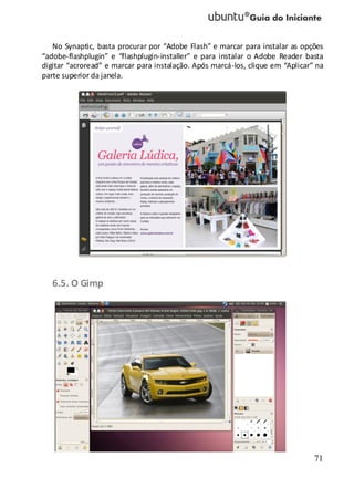 71
No Synaptic, basta procurar por “Adobe Flash” e marcar para instalar as opções
“adobe-flashplugin” e “flashplugin-installer” e para instalar o Adobe Reader basta
digitar “acroread” e marcar para instalação. Após marcá-los, clique em “Aplicar” na
parte superior da janela.
6.5. O Gimp
 