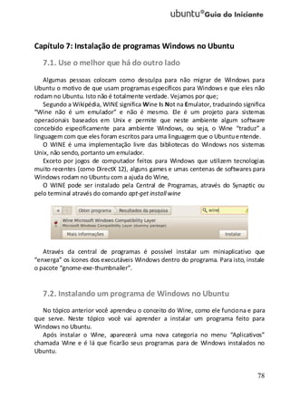 78
Capítulo 7: Instalação de programas Windows no Ubuntu
7.1. Use o melhor que há do outro lado
Algumas pessoas colocam como desculpa para não migrar de Windows para
Ubuntu o motivo de que usam programas específicos para Windows e que eles não
rodam no Ubuntu. Isto não é totalmente verdade. Vejamos por que;
Segundo a Wikipédia, WINE significa Wine Is Not na Emulator, traduzindo significa
“Wine não é um emulador” e não é mesmo. Ele é um projeto para sistemas
operacionais baseados em Unix e permite que neste ambiente algum software
concebido especificamente para ambiente Windows, ou seja, o Wine “traduz” a
linguagem com que eles foram escritos para uma linguagem que o Ubuntuentende.
O WINE é uma implementação livre das bibliotecas do Windows nos sistemas
Unix, não sendo, portanto um emulador.
Exceto por jogos de computador feitos para Windows que utilizem tecnologias
muito recentes (como DirectX 12), alguns games e umas centenas de softwares para
Windows rodam no Ubuntu com a ajuda do Wine,
O WINE pode ser instalado pela Central de Programas, através do Synaptic ou
pelo terminal através do comando apt-get install wine
Através da central de programas é possível instalar um miniaplicativo que
“enxerga” os ícones dos executáveis Windows dentro do programa. Para isto, instale
o pacote “gnome-exe-thumbnailer”.
7.2. Instalando um programa de Windows no Ubuntu
No tópico anterior você aprendeu o conceito do Wine, como ele funciona e para
que serve. Neste tópico você vai aprender a instalar um programa feito para
Windows no Ubuntu.
Após instalar o Wine, aparecerá uma nova categoria no menu “Aplicativos”
chamada Wine e é lá que ficarão seus programas para de Windows instalados no
Ubuntu.
 