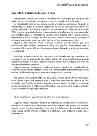 82
Capítulo 8: Virtualizando um sistema
Neste último capítulo, vou abordar uma maravilha tecnológica que veio para ficar
e já é utilizada por milhares de empresas em todo o mundo: A Virtualização.
A virtualização consiste no isolamento de um sistema operacional hóspede (o
virtualizado, ou guest) do sistema hospedeiro (o sistema instalado diretamente no
seu HD, ou host). O software que gerencia as assim chamadas máquinas virtuais (ou
VMs) possui a capacidade de criar um computador virtual dentro de seu computador
real, também pode ser chamada de camada entre sistema real e sistema virtual,
permitindo assim a utilização de dois ou mais sistemas operacionais provendo o
isolamentoentre eles, assim, um não interfere no funcionamento do outro.
Quando uma máquina virtual é criada, é criado um HD virtual, que será
considerado pelo sistema hospedeiro como um arquivo, normalmente com a
extensão .VDI e neste HD será instalado o sistema hóspede e serão armazenados
seus arquivos.
A virtualização de sistemas é extremamente útil quando torna-se necessário, por
exemplo, testes de programas que rodam apenas em uma plataforma ou quando
queremos proteger a máquina real de ameaças como vírus ou trojans ao entrar em
sites potencialmente perigosos.
Alguns sistemas operacionais modernos trazem funções de virtualização de
softwares, chamadas de sandbox, assim, se o software sofrer algum erro de execução
ou tiver problema de segurança, este nãovai prejudicar o sistema.
No Ubuntu temos alguns softwares de máquina virtual, como o KVM, o VirtualBox
e o VMware Player, com destaque para o VirtualBox, que além de rápido e de fácil
utilização, traz funções de importação de outras máquinas virtuais e no próximo
tópico vamos abordar a instalação do VirtualBox, a criação de uma máquina virtual e
a utilização com seus principais recursos.
8.1. Tenha um Windows dentro do seu Ubuntu
Algumas vezes é necessário retornar ao sistema que abandonamos recentemente
para realizar uma ou outra tarefa que nos é limitada pela plataforma que estamos
usando (o que é quase impossível), mas para fins didáticos e de utilidade pública,
neste tópico vamos ensinar a instalar e a configurar uma máquina virtual com o
Windows XP.
 