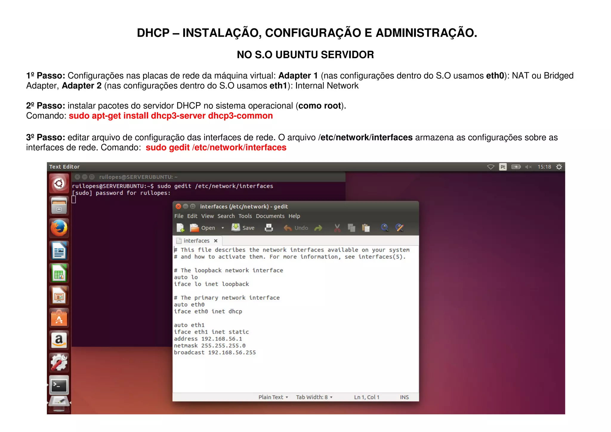 DHCP – INSTALAÇÃO, CONFIGURAÇÃO E ADMINISTRAÇÃO.
NO S.O UBUNTU SERVIDOR
1º Passo: Configurações nas placas de rede da máquina virtual: Adapter 1 (nas configurações dentro do S.O usamos eth0): NAT ou Bridged
Adapter, Adapter 2 (nas configurações dentro do S.O usamos eth1): Internal Network
2º Passo: instalar pacotes do servidor DHCP no sistema operacional (como root).
Comando: sudo apt-get install dhcp3-server dhcp3-common
3º Passo: editar arquivo de configuração das interfaces de rede. O arquivo /etc/network/interfaces armazena as configurações sobre as
interfaces de rede. Comando: sudo gedit /etc/network/interfaces
 