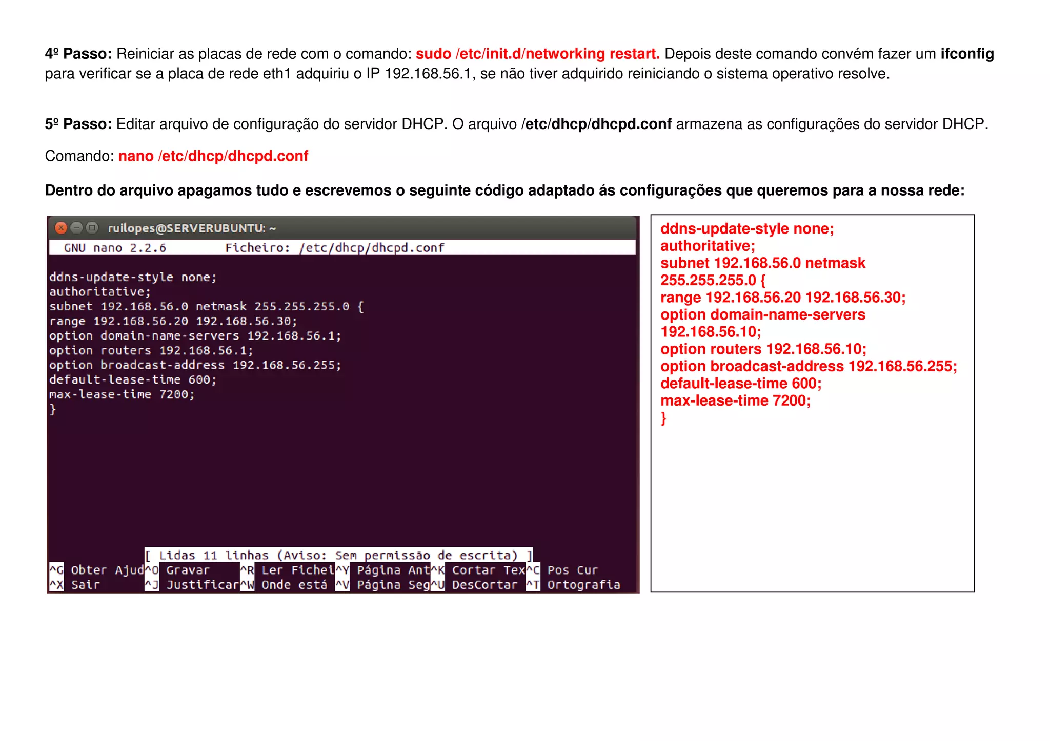 4º Passo: Reiniciar as placas de rede com o comando:
para verificar se a placa de rede eth1 adquiriu o IP 192.168.56.1, se não tiver adquirido reiniciando o sistema operativo res
5º Passo: Editar arquivo de configuração do servido
Comando: nano /etc/dhcp/dhcpd.conf
Dentro do arquivo apagamos tudo e escrevemos o seguinte código adaptado ás configurações que queremos para a nossa rede:
Reiniciar as placas de rede com o comando: sudo /etc/init.d/networking restart. Depois deste comando convém fazer um
para verificar se a placa de rede eth1 adquiriu o IP 192.168.56.1, se não tiver adquirido reiniciando o sistema operativo res
ditar arquivo de configuração do servidor DHCP. O arquivo /etc/dhcp/dhcpd.conf armazena as configurações do servidor DHCP.
Dentro do arquivo apagamos tudo e escrevemos o seguinte código adaptado ás configurações que queremos para a nossa rede:
ddns-update-style none;
authoritative;
subnet 192.168.56.0 netmask
255.255.255.0 {
range 192.168.56.20 192.168.56.30
option domain
192.168.56.10;
option routers 192.168.56.10;
option broadcast
default-lease-time 600;
max-lease-time 7200;
}
deste comando convém fazer um ifconfig
para verificar se a placa de rede eth1 adquiriu o IP 192.168.56.1, se não tiver adquirido reiniciando o sistema operativo resolve.
armazena as configurações do servidor DHCP.
Dentro do arquivo apagamos tudo e escrevemos o seguinte código adaptado ás configurações que queremos para a nossa rede:
style none;
subnet 192.168.56.0 netmask
255.255.255.0 {
192.168.56.20 192.168.56.30;
option domain-name-servers
192.168.56.10;
option routers 192.168.56.10;
option broadcast-address 192.168.56.255;
time 600;
time 7200;
 