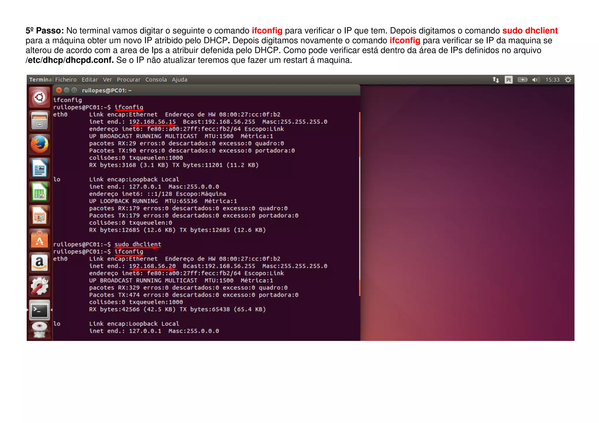 5º Passo: No terminal vamos digitar o seguinte o comando ifconfig para verificar o IP que tem. Depois digitamos o comando sudo dhclient
para a máquina obter um novo IP atribido pelo DHCP. Depois digitamos novamente o comando ifconfig para verificar se IP da maquina se
alterou de acordo com a area de Ips a atribuir defenida pelo DHCP. Como pode verificar está dentro da área de IPs definidos no arquivo
/etc/dhcp/dhcpd.conf. Se o IP não atualizar teremos que fazer um restart á maquina.
 