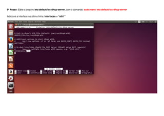 6º Passo: Edite o arquivo /etc/default/isc-dhcp-server, com o comando: sudo nano /etc/default/isc-dhcp-server
Adicione a interface na última linha: Interfaces = “eth1”
 