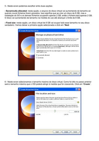5 - Neste ecran podemos escolher entre duas opções:
- Dynamically allocated: nesta opção, o arquivo do disco virtual vai aumentando de tamanho só
quando novos ficheiros forem gravados. Isso significa que se criar um disco de 8 GB, mas a
instalação do SO e os demais ficheiros ocuparem apenas 2 GB, então o ficheiro terá apenas 2 GB.
O disco vai aumentando de tamanho na medida do uso até alcançar o limite de 8 GB.
- Fixed size: nesta opção, um disco virtual de 8 GB vai ocupar todo esse tamanho no seu disco
verdadeiro. Vamos deixar a primeira opção selecionada e click em “Next
6 - Neste ecran selecionamos o tamanho maximo do disco virtual. Como foi dito no passo anterior
será o tamanho máximo que o VDI poderá atingir á medida que for crescendo. Click em “Create”.
 