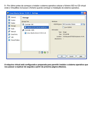 9 - Por último antes de começar a instalar o sistema operativo colocar o ficheiro ISO no CD virtual
onde o VirtualBox ira buscar o ficheiro quando começar a instalação do sistema operativo.
A máquina virtual está configurada e preparada para permitir instalar o sistema operativo que
vou passar a explicar de seguida a partir da próxima página (Abaixo).
 