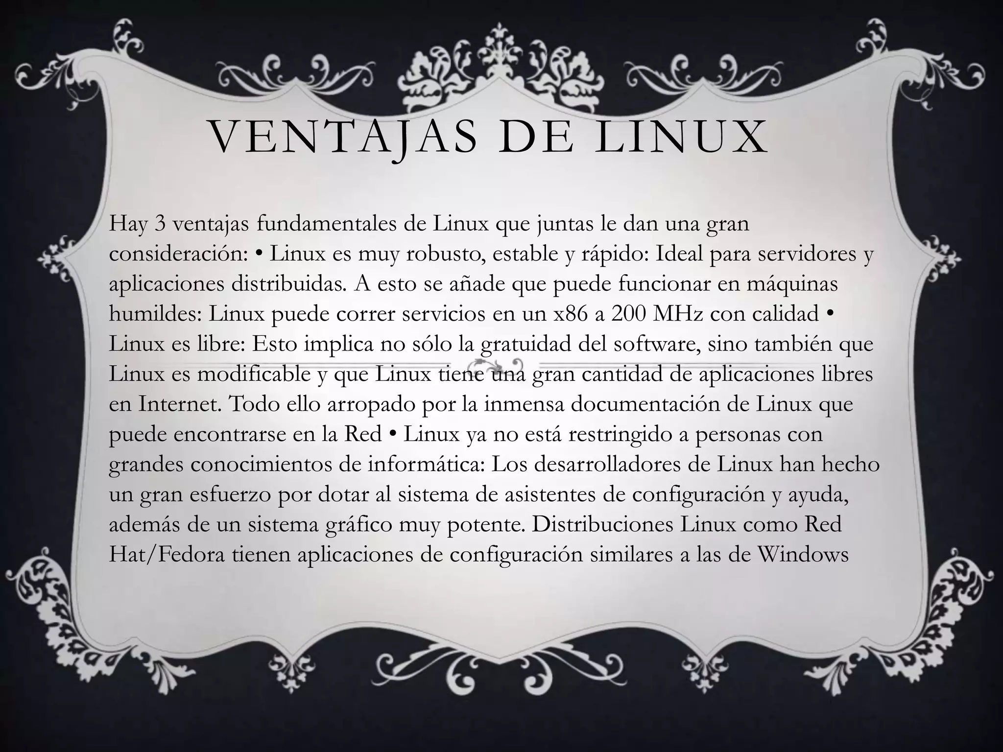 VENTAJAS DE LINUX
Hay 3 ventajas fundamentales de Linux que juntas le dan una gran
consideración: • Linux es muy robusto, estable y rápido: Ideal para servidores y
aplicaciones distribuidas. A esto se añade que puede funcionar en máquinas
humildes: Linux puede correr servicios en un x86 a 200 MHz con calidad •
Linux es libre: Esto implica no sólo la gratuidad del software, sino también que
Linux es modificable y que Linux tiene una gran cantidad de aplicaciones libres
en Internet. Todo ello arropado por la inmensa documentación de Linux que
puede encontrarse en la Red • Linux ya no está restringido a personas con
grandes conocimientos de informática: Los desarrolladores de Linux han hecho
un gran esfuerzo por dotar al sistema de asistentes de configuración y ayuda,
además de un sistema gráfico muy potente. Distribuciones Linux como Red
Hat/Fedora tienen aplicaciones de configuración similares a las de Windows
 