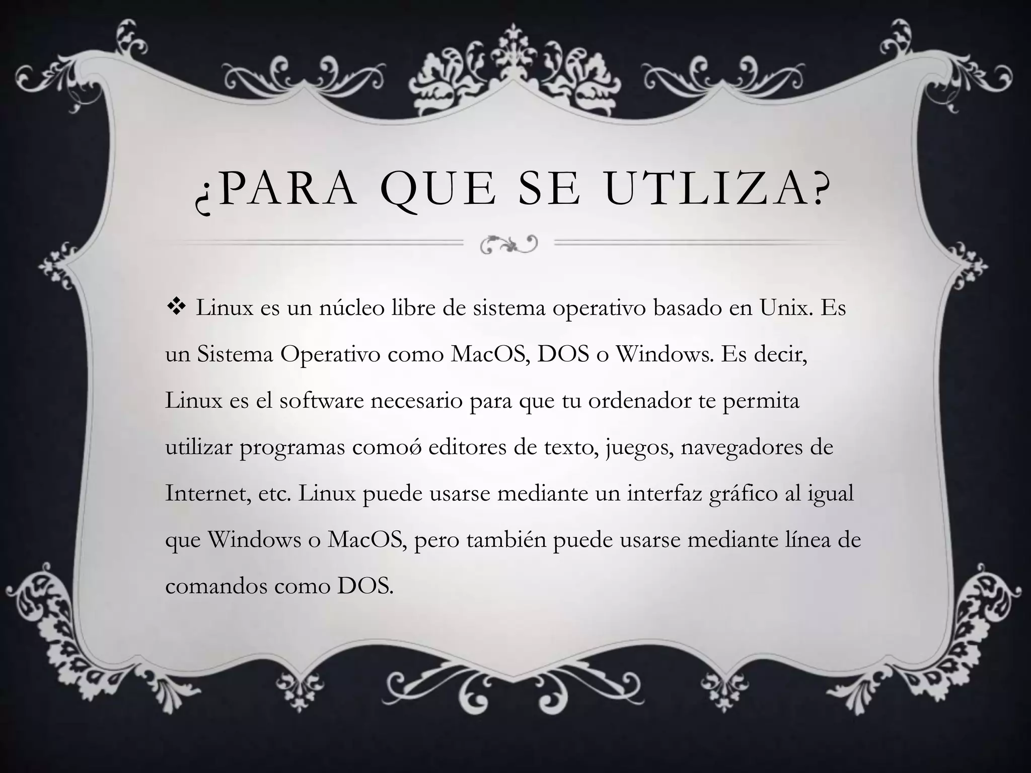 ¿PARA QUE SE UTLIZA?
 Linux es un núcleo libre de sistema operativo basado en Unix. Es
un Sistema Operativo como MacOS, DOS o Windows. Es decir,
Linux es el software necesario para que tu ordenador te permita
utilizar programas comoǿ editores de texto, juegos, navegadores de
Internet, etc. Linux puede usarse mediante un interfaz gráfico al igual
que Windows o MacOS, pero también puede usarse mediante línea de
comandos como DOS.
 