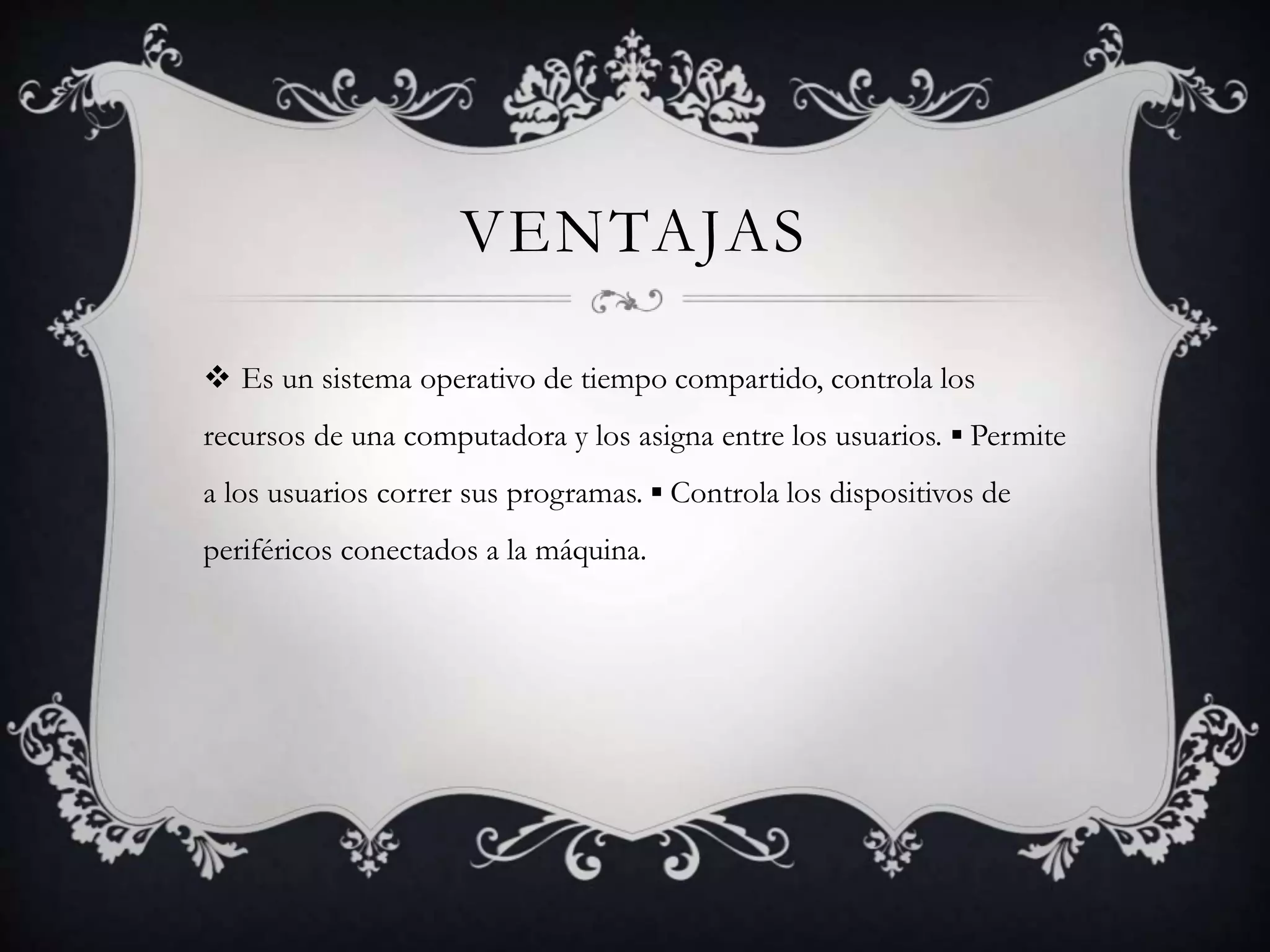 VENTAJAS
 Es un sistema operativo de tiempo compartido, controla los
recursos de una computadora y los asigna entre los usuarios. ▪ Permite
a los usuarios correr sus programas. ▪ Controla los dispositivos de
periféricos conectados a la máquina.
 