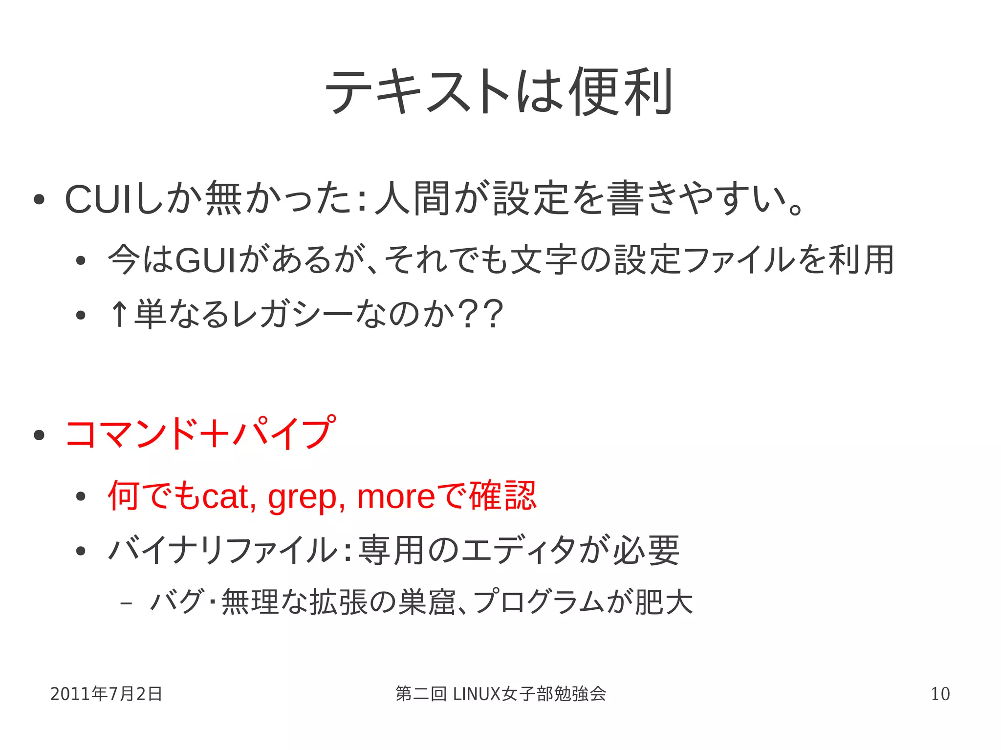 テキストは便利
●    CUIしか無かった：人間が設定を書きやすい。
     ●   今はGUIがあるが、それでも文字の設定ファイルを利用
     ●   ↑単なるレガシーなのか？？


●    コマンド＋パイプ
     ●   何でもcat, grep, moreで確認
     ●   バイナリファイル：専用のエディタが必要
         –   バグ・無理な拡張の巣窟、プログラムが肥大

    2011年7月2日          第二回 LINUX女子部勉強会   10
 