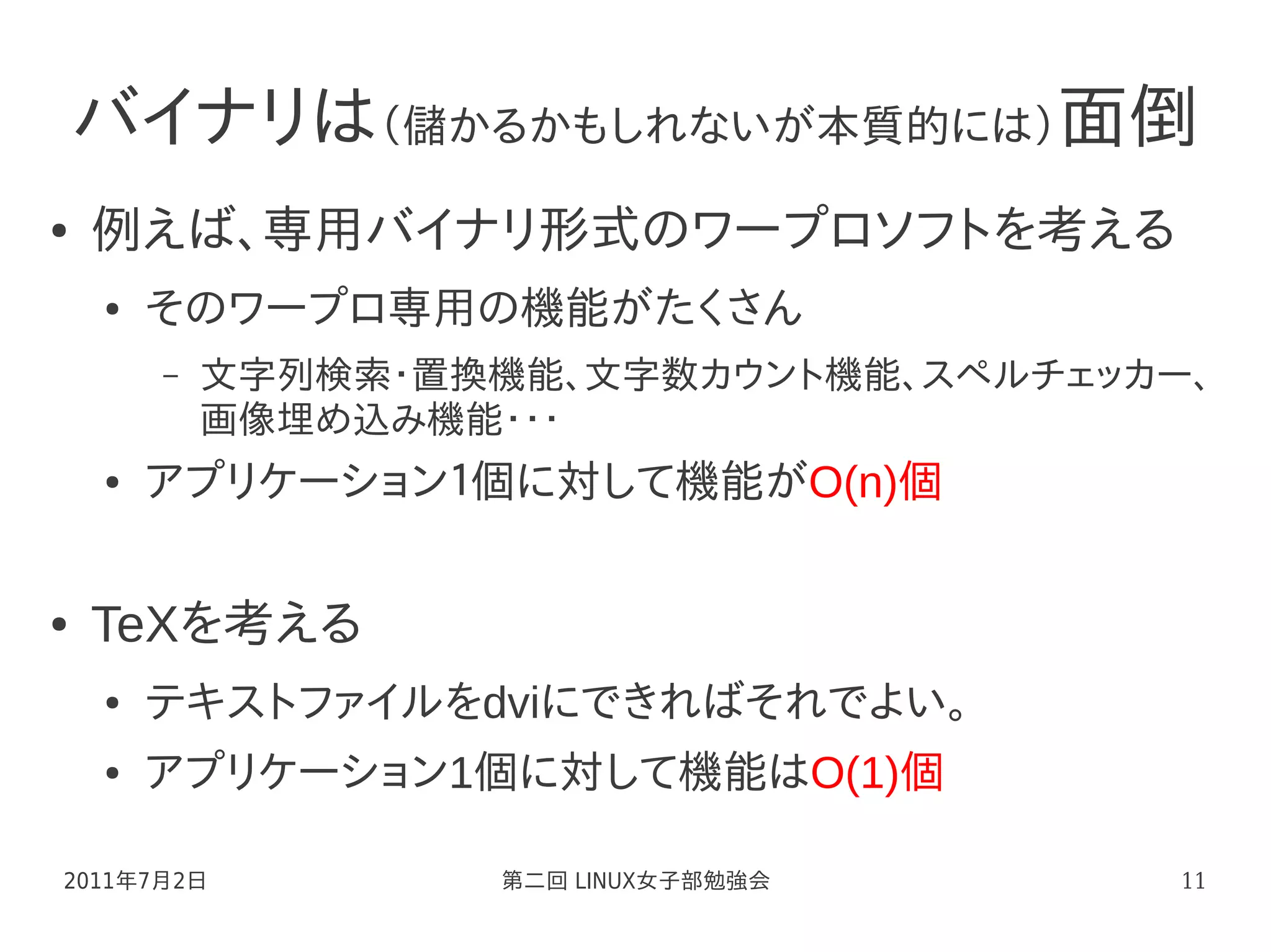 バイナリは（儲かるかもしれないが本質的には）面倒
●   例えば、専用バイナリ形式のワープロソフトを考える
    ●   そのワープロ専用の機能がたくさん
        –   文字列検索・置換機能、文字数カウント機能、スペルチェッカー、
            画像埋め込み機能・・・
    ●   アプリケーション１個に対して機能がO(n)個

●   TeXを考える
    ●   テキストファイルをdviにできればそれでよい。
    ●   アプリケーション1個に対して機能はO(1)個

2011年7月2日           第二回 LINUX女子部勉強会      11
 