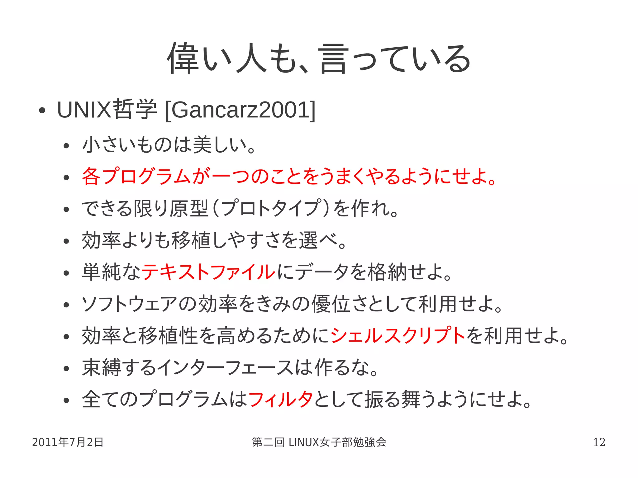 偉い人も、言っている
●   UNIX哲学 [Gancarz2001]
    ●   小さいものは美しい。
    ●   各プログラムが一つのことをうまくやるようにせよ。
    ●   できる限り原型（プロトタイプ）を作れ。
    ●   効率よりも移植しやすさを選べ。
    ●   単純なテキストファイルにデータを格納せよ。
    ●   ソフトウェアの効率をきみの優位さとして利用せよ。
    ●   効率と移植性を高めるためにシェルスクリプトを利用せよ。
    ●   束縛するインターフェースは作るな。
    ●   全てのプログラムはフィルタとして振る舞うようにせよ。
2011年7月2日          第二回 LINUX女子部勉強会    12
 