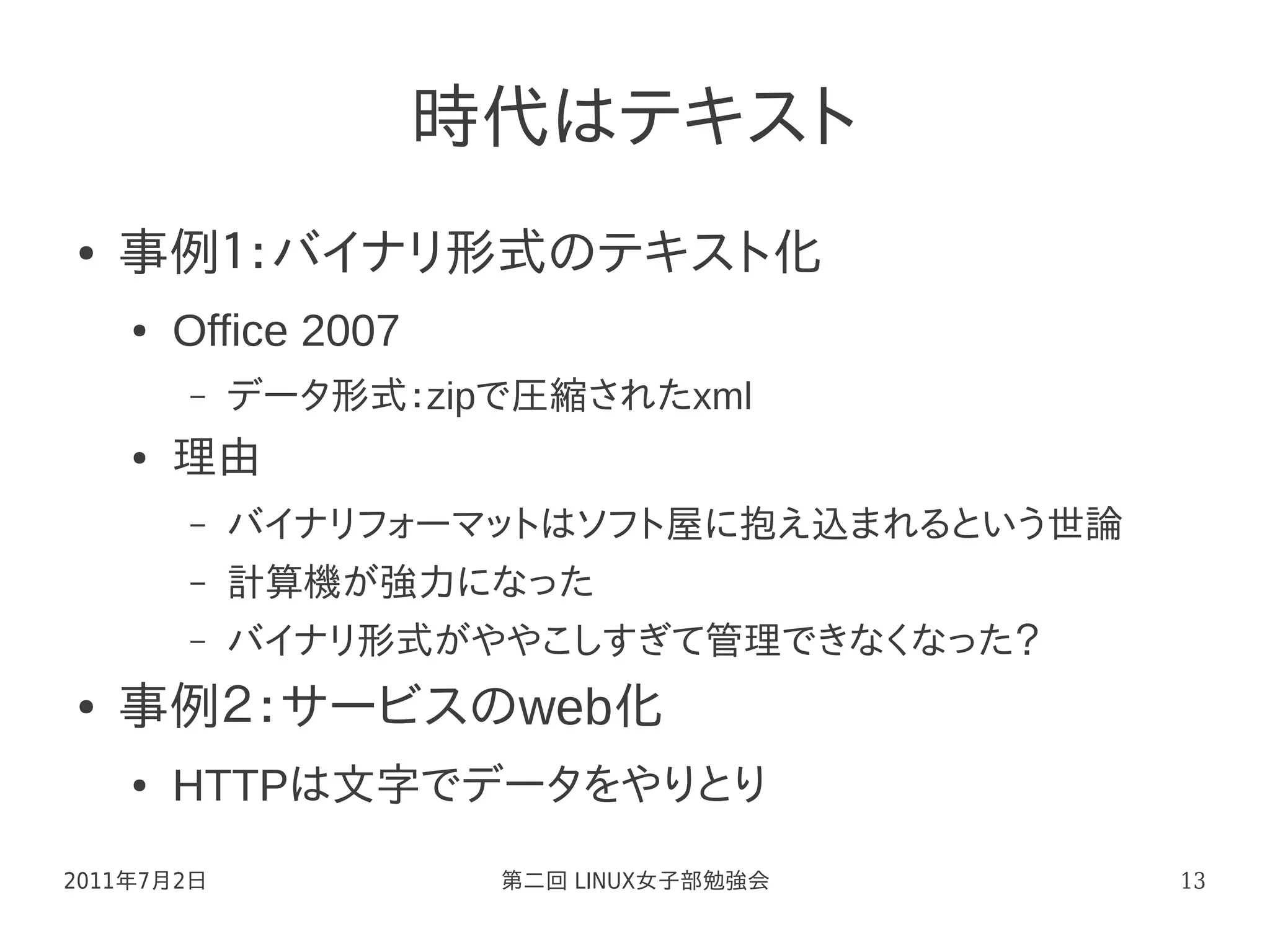 時代はテキスト
●   事例１：バイナリ形式のテキスト化
    ●   Office 2007
        –   データ形式：zipで圧縮されたxml
    ●   理由
        –   バイナリフォーマットはソフト屋に抱え込まれるという世論
        –   計算機が強力になった
        –   バイナリ形式がややこしすぎて管理できなくなった？
●   事例２：サービスのweb化
    ●   HTTPは文字でデータをやりとり
2011年7月2日              第二回 LINUX女子部勉強会    13
 