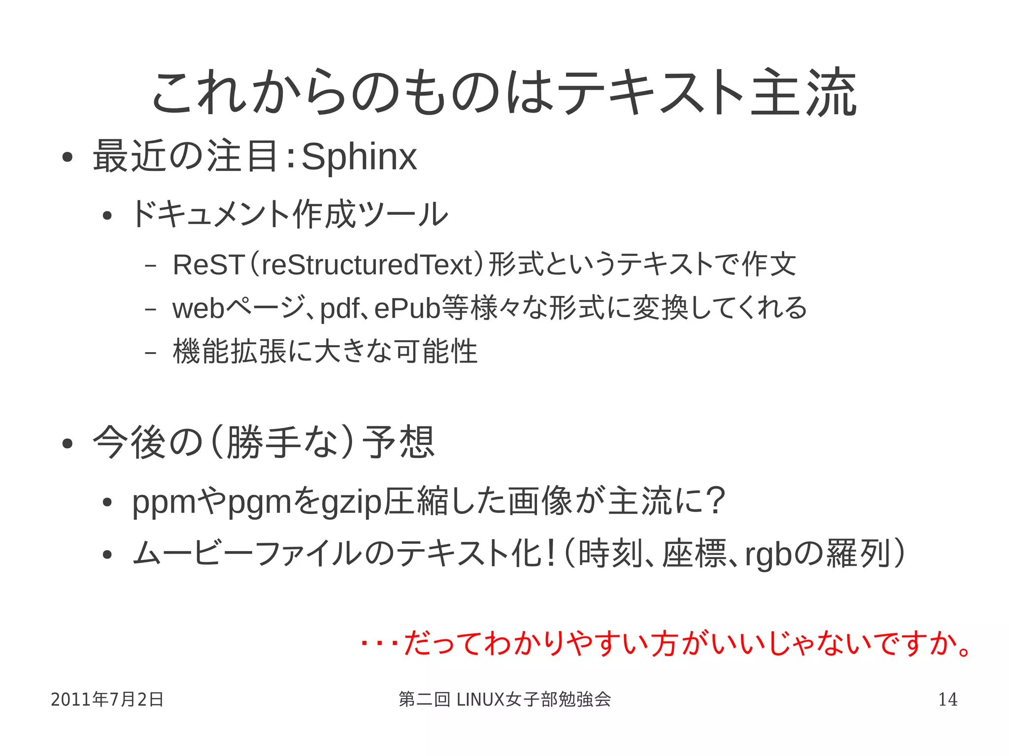 これからのものはテキスト主流
●   最近の注目：Sphinx
    ●   ドキュメント作成ツール
        –   ReST（reStructuredText）形式というテキストで作文
        –   webページ、pdf、ePub等様々な形式に変換してくれる
        –   機能拡張に大きな可能性


●   今後の（勝手な）予想
    ●   ppmやpgmをgzip圧縮した画像が主流に？
    ●   ムービーファイルのテキスト化！（時刻、座標、rgbの羅列）

                      ・・・だってわかりやすい方がいいじゃないですか。
2011年7月2日               第二回 LINUX女子部勉強会          14
 