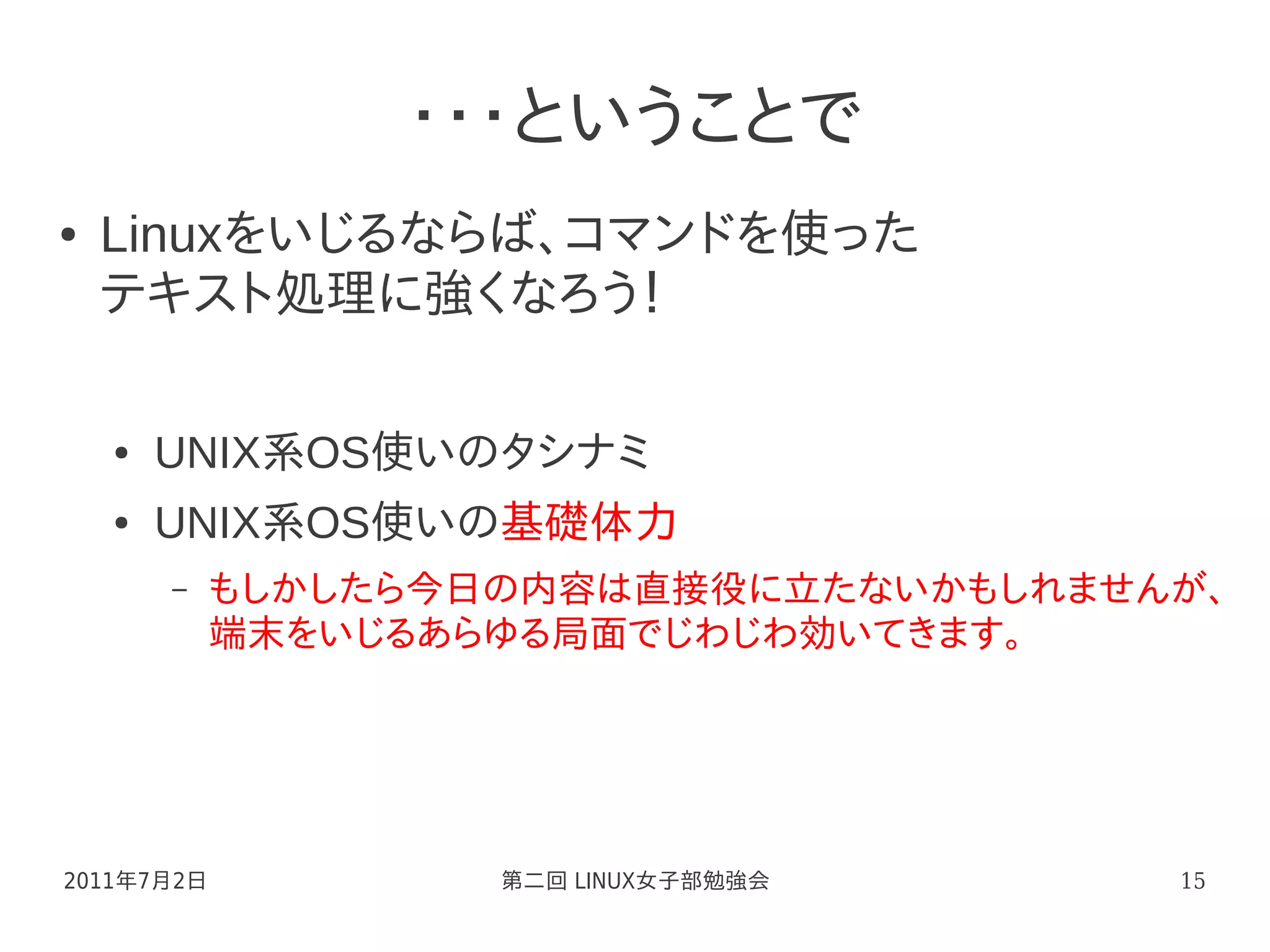 ・・・ということで
●   Linuxをいじるならば、コマンドを使った
    テキスト処理に強くなろう！

    ●   UNIX系OS使いのタシナミ
    ●   UNIX系OS使いの基礎体力
        –   もしかしたら今日の内容は直接役に立たないかもしれませんが、
            端末をいじるあらゆる局面でじわじわ効いてきます。




2011年7月2日           第二回 LINUX女子部勉強会    15
 