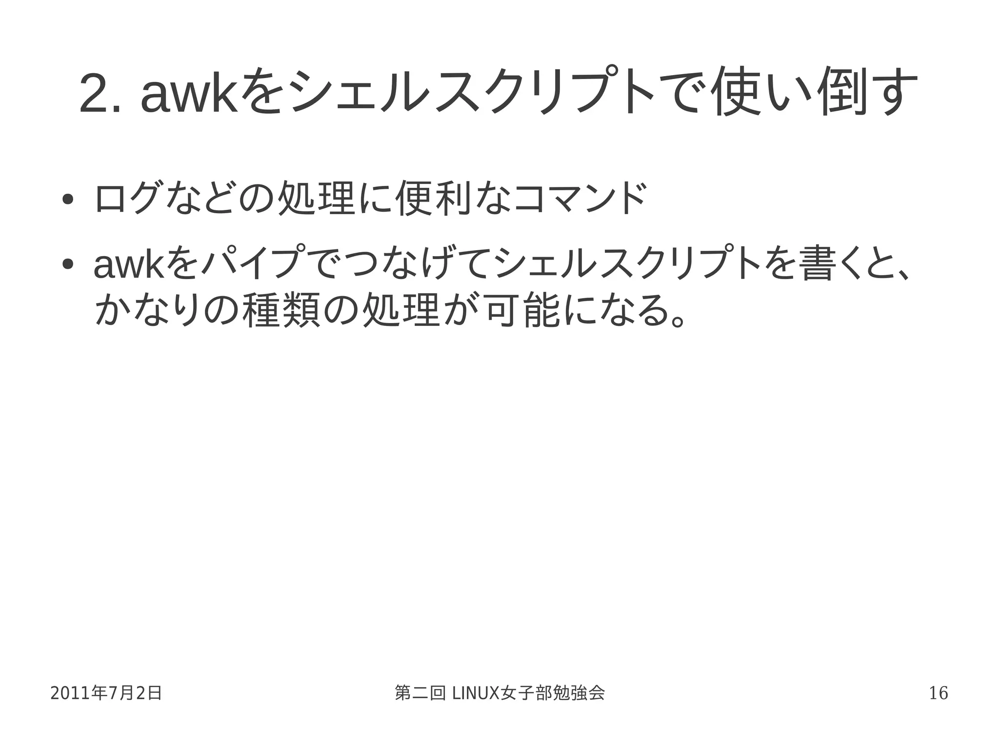2. awkをシェルスクリプトで使い倒す
●   ログなどの処理に便利なコマンド
●   awkをパイプでつなげてシェルスクリプトを書くと、
    かなりの種類の処理が可能になる。




2011年7月2日    第二回 LINUX女子部勉強会    16
 