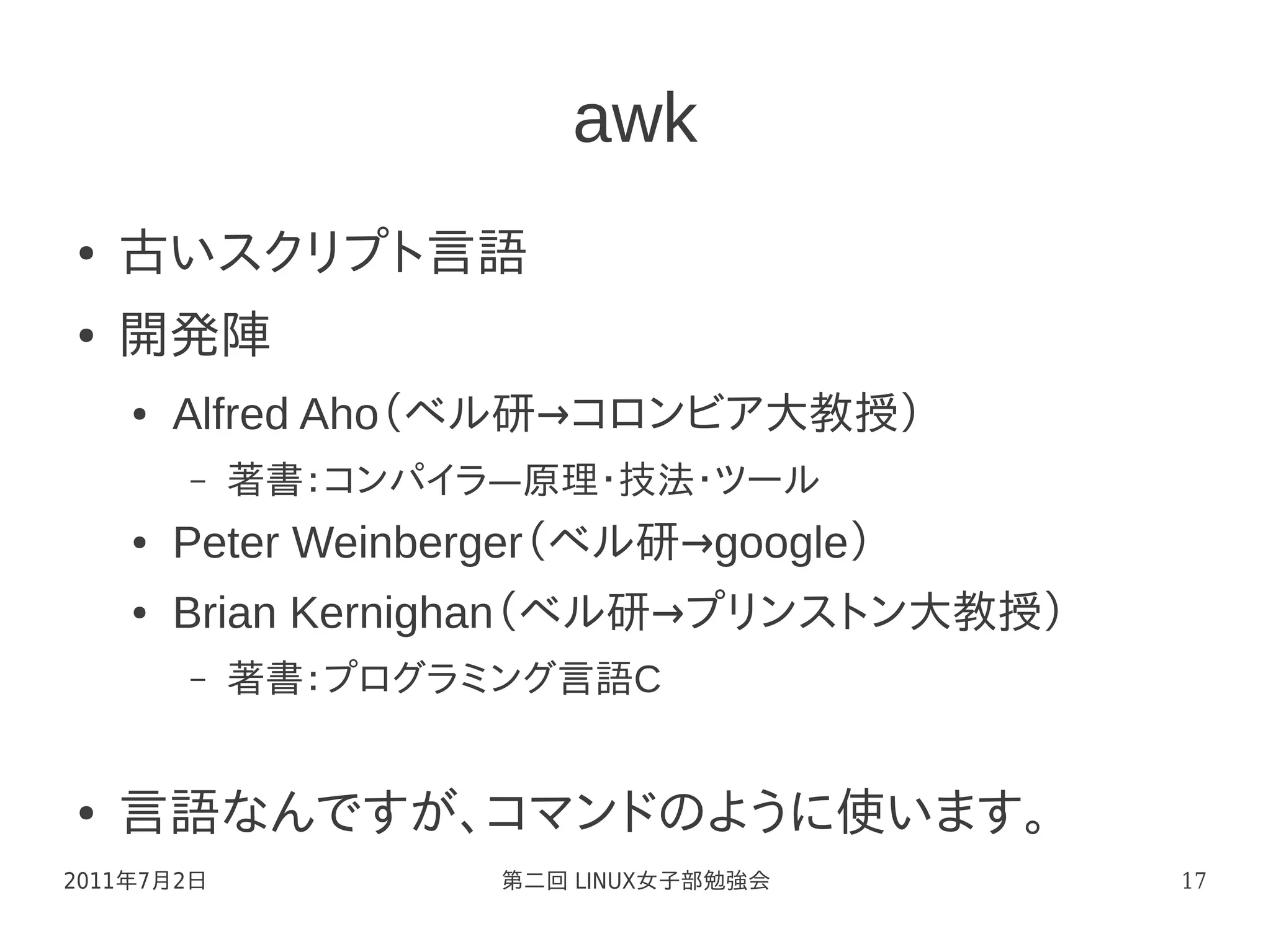 awk
●   古いスクリプト言語
●   開発陣
    ●   Alfred Aho（ベル研→コロンビア大教授）
        –   著書：コンパイラ—原理・技法・ツール
    ●   Peter Weinberger（ベル研→google）
    ●   Brian Kernighan（ベル研→プリンストン大教授）
        –   著書：プログラミング言語C


●   言語なんですが、コマンドのように使います。
2011年7月2日            第二回 LINUX女子部勉強会     17
 