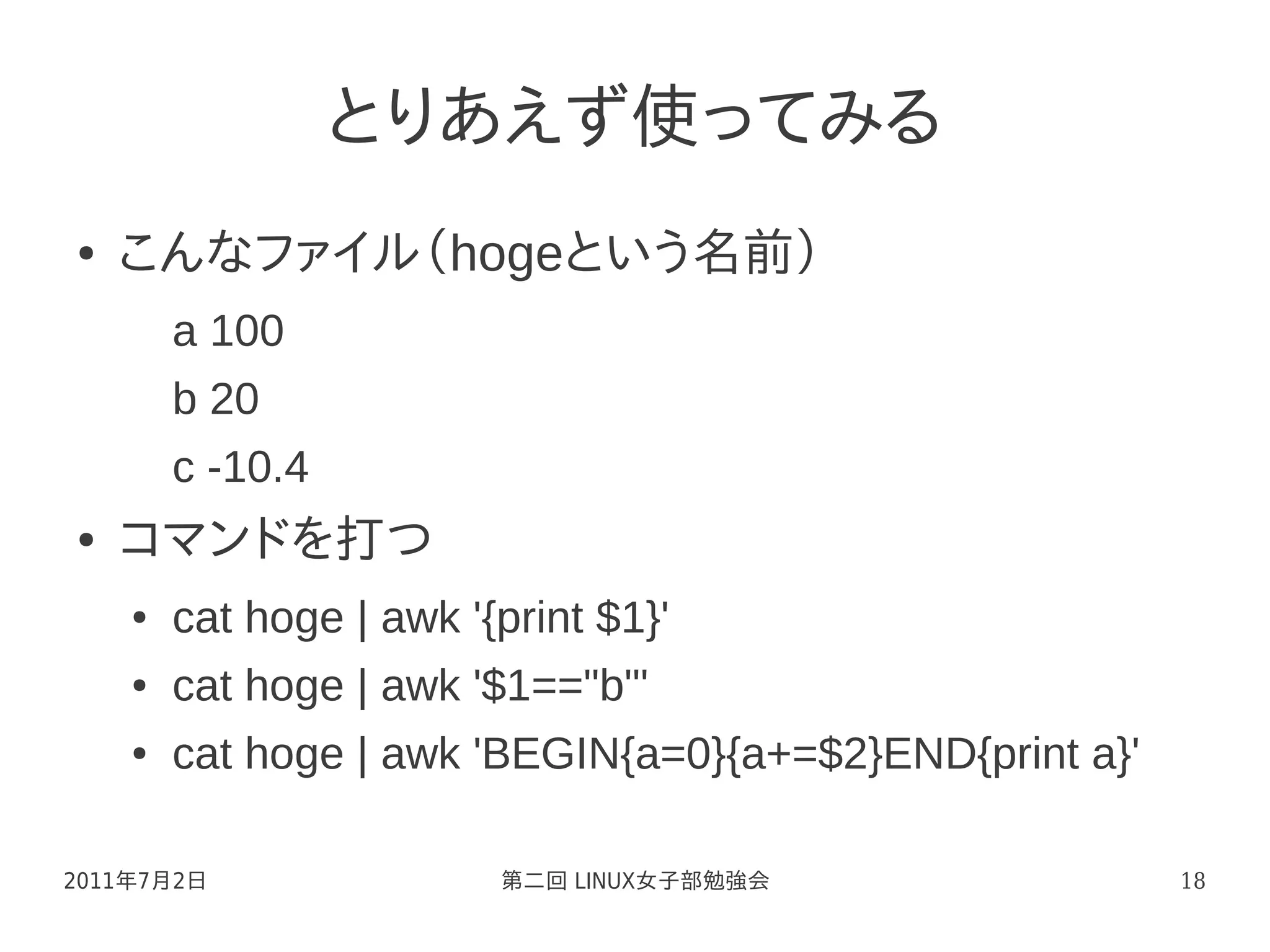 とりあえず使ってみる
●   こんなファイル（hogeという名前）
        a 100
        b 20
        c -10.4
●   コマンドを打つ
    ●   cat hoge | awk '{print $1}'
    ●   cat hoge | awk '$1=="b"'
    ●   cat hoge | awk 'BEGIN{a=0}{a+=$2}END{print a}'

2011年7月2日                第二回 LINUX女子部勉強会                 18
 