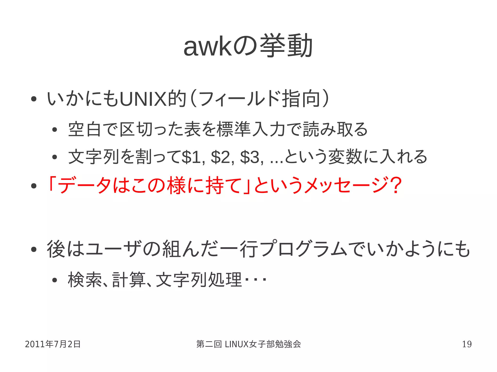 awkの挙動
●   いかにもUNIX的（フィールド指向）
    ●   空白で区切った表を標準入力で読み取る
    ●   文字列を割って$1, $2, $3, ...という変数に入れる
●   「データはこの様に持て」というメッセージ？

●   後はユーザの組んだ一行プログラムでいかようにも
    ●   検索、計算、文字列処理・・・


2011年7月2日          第二回 LINUX女子部勉強会        19
 