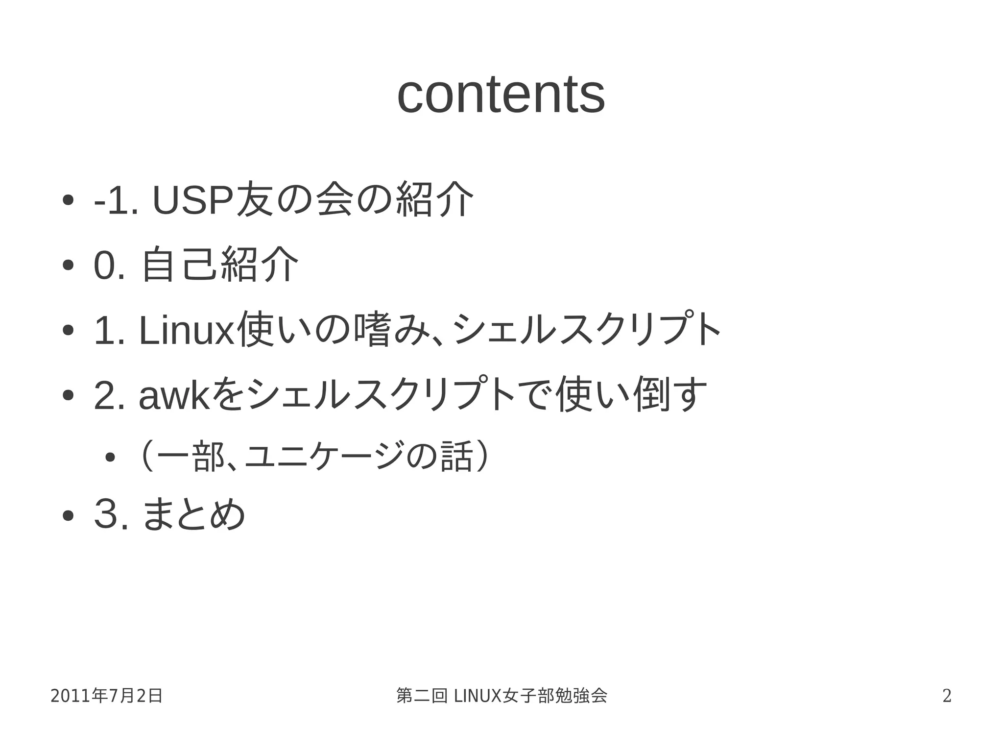 contents
●   -1. USP友の会の紹介
●   0. 自己紹介
●   1. Linux使いの嗜み、シェルスクリプト
●   2. awkをシェルスクリプトで使い倒す
    ●   （一部、ユニケージの話）
●   ３. まとめ



2011年7月2日       第二回 LINUX女子部勉強会   2
 