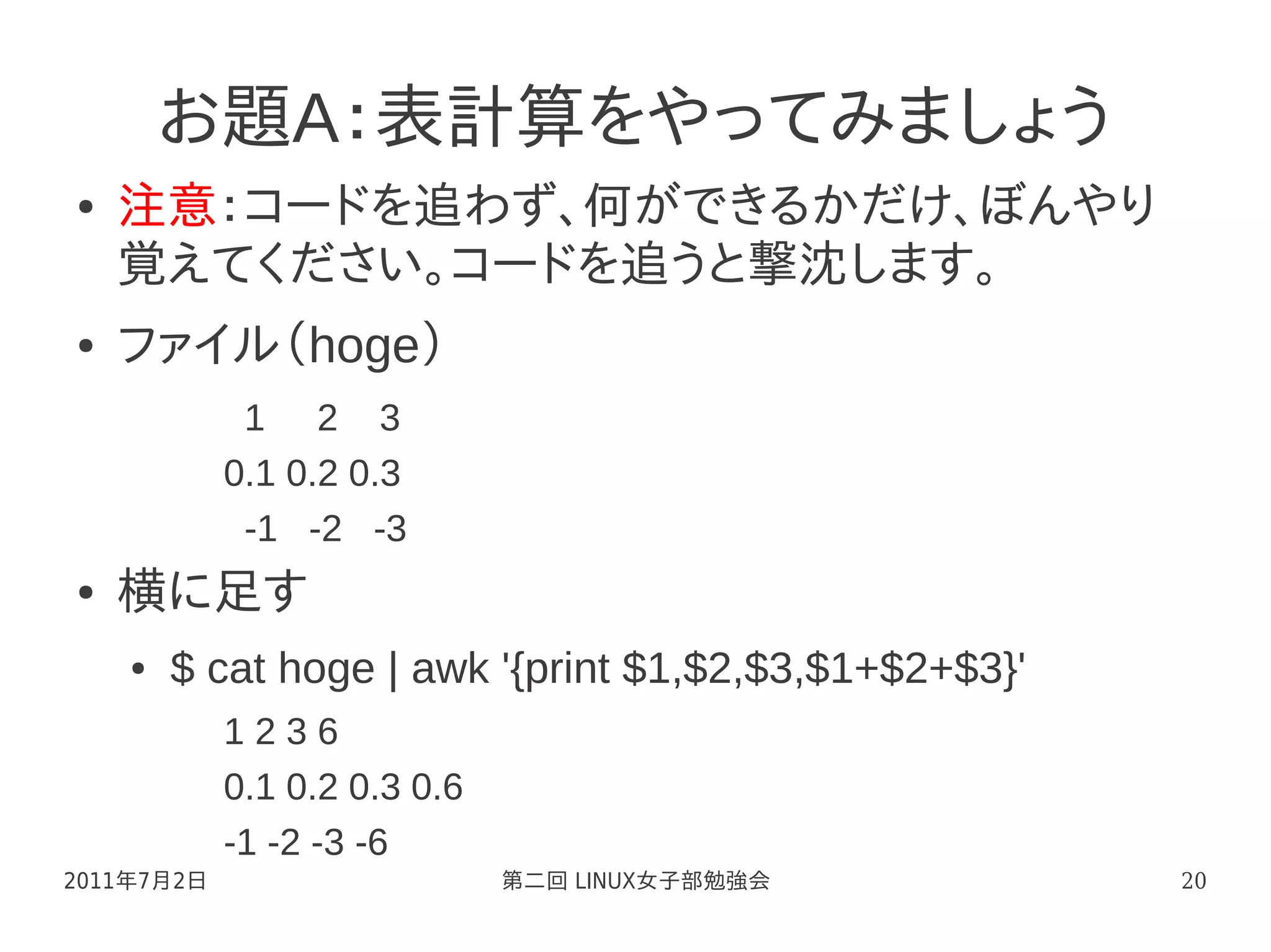 お題A：表計算をやってみましょう
●   注意：コードを追わず、何ができるかだけ、ぼんやり
    覚えてください。コードを追うと撃沈します。
●   ファイル（hoge）
             1 2 3
            0.1 0.2 0.3
             -1 -2 -3
●   横に足す
    ●   $ cat hoge | awk '{print $1,$2,$3,$1+$2+$3}'
            1236
            0.1 0.2 0.3 0.6
            -1 -2 -3 -6
2011年7月2日                     第二回 LINUX女子部勉強会          20
 