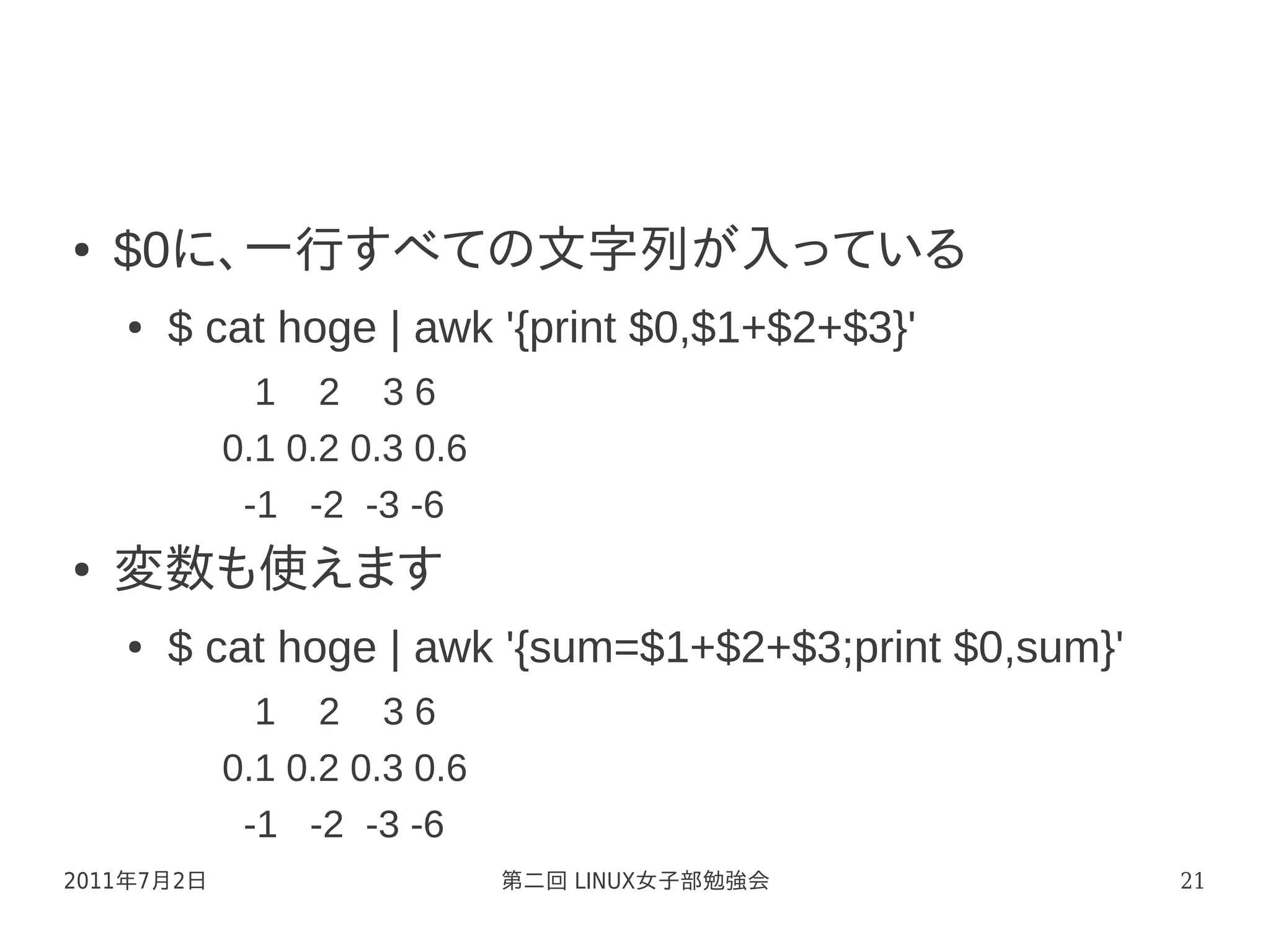 ●   $0に、一行すべての文字列が入っている
    ●   $ cat hoge | awk '{print $0,$1+$2+$3}'
              1 2 36
            0.1 0.2 0.3 0.6
             -1 -2 -3 -6
●   変数も使えます
    ●   $ cat hoge | awk '{sum=$1+$2+$3;print $0,sum}'
              1 2 36
            0.1 0.2 0.3 0.6
             -1 -2 -3 -6
2011年7月2日                     第二回 LINUX女子部勉強会            21
 