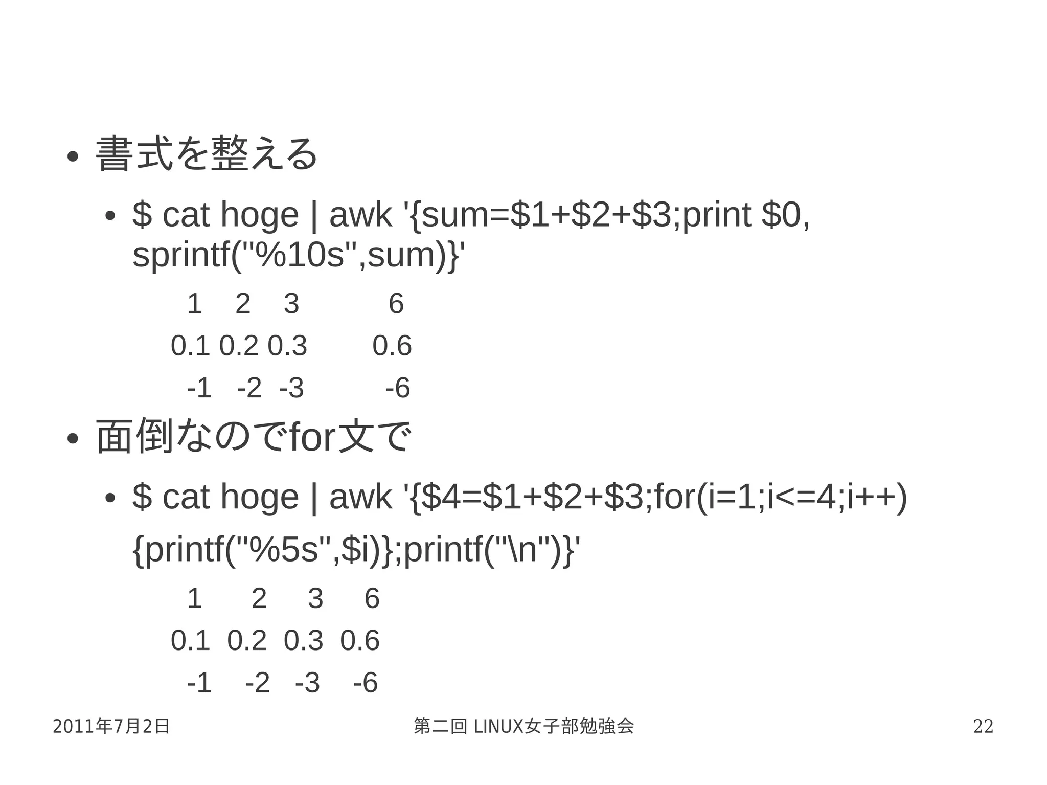 ●   書式を整える
    ●   $ cat hoge | awk '{sum=$1+$2+$3;print $0,
        sprintf("%10s",sum)}'
           1 2 3         6
          0.1 0.2 0.3   0.6
           -1 -2 -3      -6
●   面倒なのでfor文で
    ●   $ cat hoge | awk '{$4=$1+$2+$3;for(i=1;i<=4;i++)
        {printf("%5s",$i)};printf("n")}'
           1    2 3 6
          0.1 0.2 0.3 0.6
           -1 -2 -3 -6
2011年7月2日                     第二回 LINUX女子部勉強会              22
 