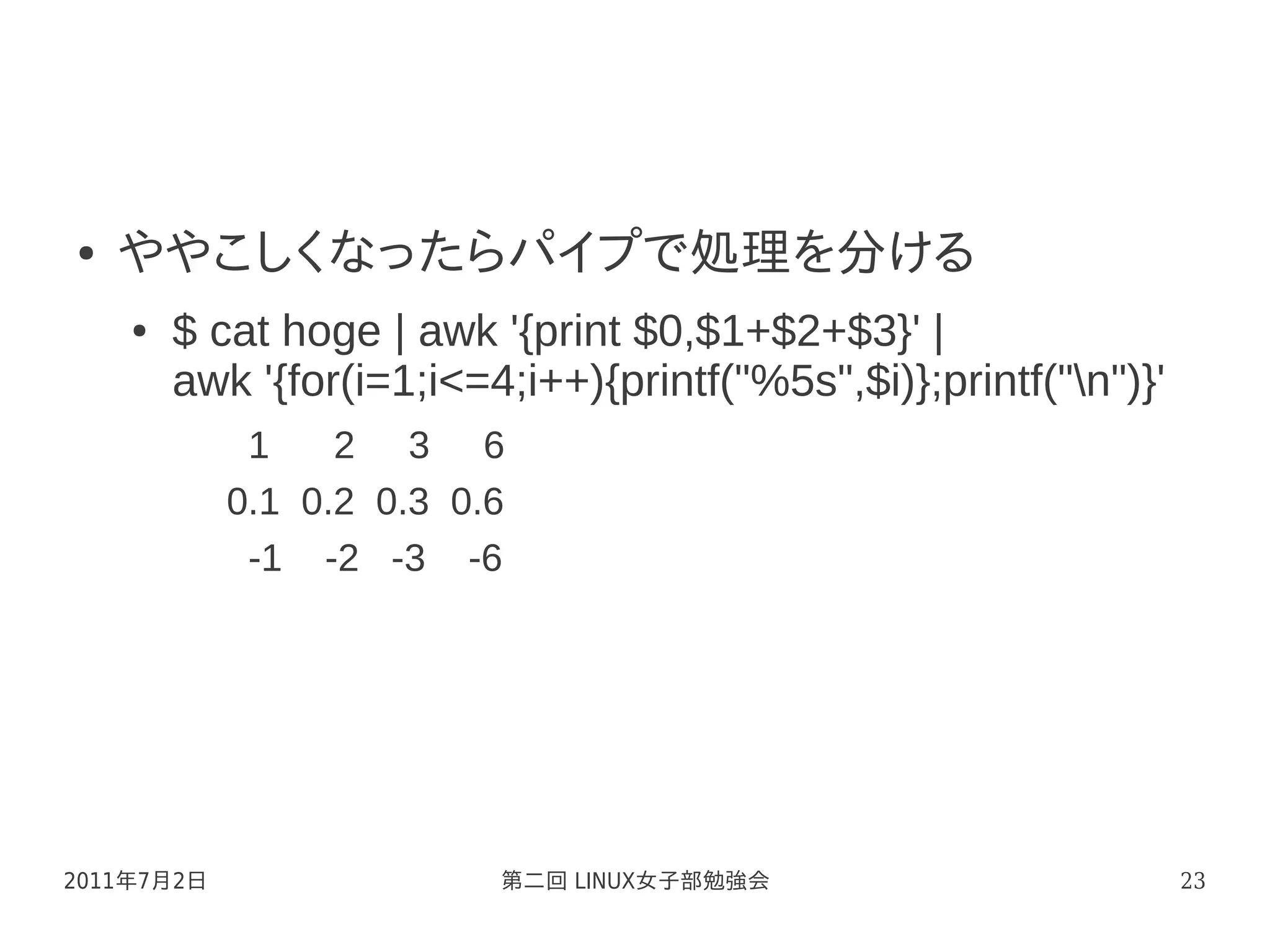 ●   ややこしくなったらパイプで処理を分ける
    ●   $ cat hoge | awk '{print $0,$1+$2+$3}' |
        awk '{for(i=1;i<=4;i++){printf("%5s",$i)};printf("n")}'
             1    2 3 6
            0.1 0.2 0.3 0.6
             -1 -2 -3 -6




2011年7月2日                 第二回 LINUX女子部勉強会                          23
 
