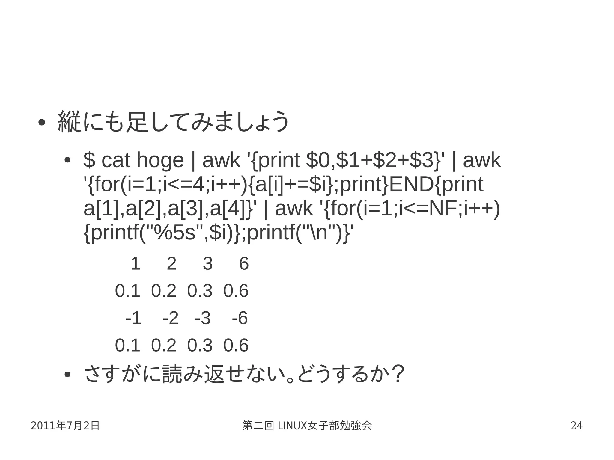 ●   縦にも足してみましょう
    ●   $ cat hoge | awk '{print $0,$1+$2+$3}' | awk
        '{for(i=1;i<=4;i++){a[i]+=$i};print}END{print
        a[1],a[2],a[3],a[4]}' | awk '{for(i=1;i<=NF;i++)
        {printf("%5s",$i)};printf("n")}'
              1 2 3 6
            0.1 0.2 0.3 0.6
             -1 -2 -3 -6
            0.1 0.2 0.3 0.6
    ●   さすがに読み返せない。どうするか？

2011年7月2日                 第二回 LINUX女子部勉強会                  24
 
