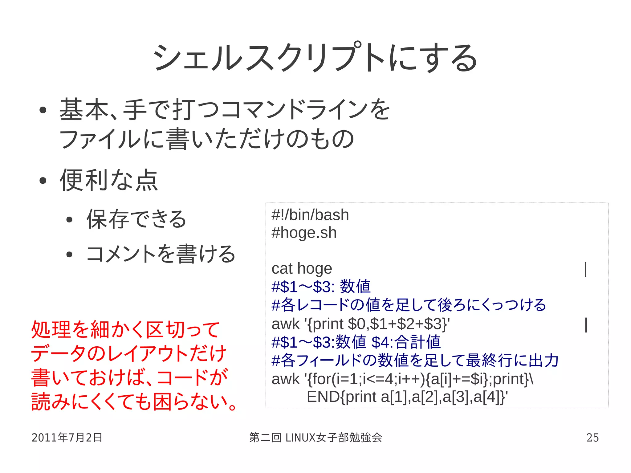 シェルスクリプトにする
●   基本、手で打つコマンドラインを
    ファイルに書いただけのもの
●   便利な点
    ●   保存できる        #!/bin/bash
                     #hoge.sh
    ●   コメントを書ける
                     cat hoge                           　　　　　 |
                     #$1～$3: 数値
                     #各レコードの値を足して後ろにくっつける
                     awk '{print $0,$1+$2+$3}'                 　　 |
処理を細かく区切って
                     #$1～$3:数値 $4:合計値
データのレイアウトだけ          #各フィールドの数値を足して最終行に出力
書いておけば、コードが          awk '{for(i=1;i<=4;i++){a[i]+=$i};print}
読みにくくても困らない。              END{print a[1],a[2],a[3],a[4]}'

2011年7月2日          第二回 LINUX女子部勉強会                                25
 