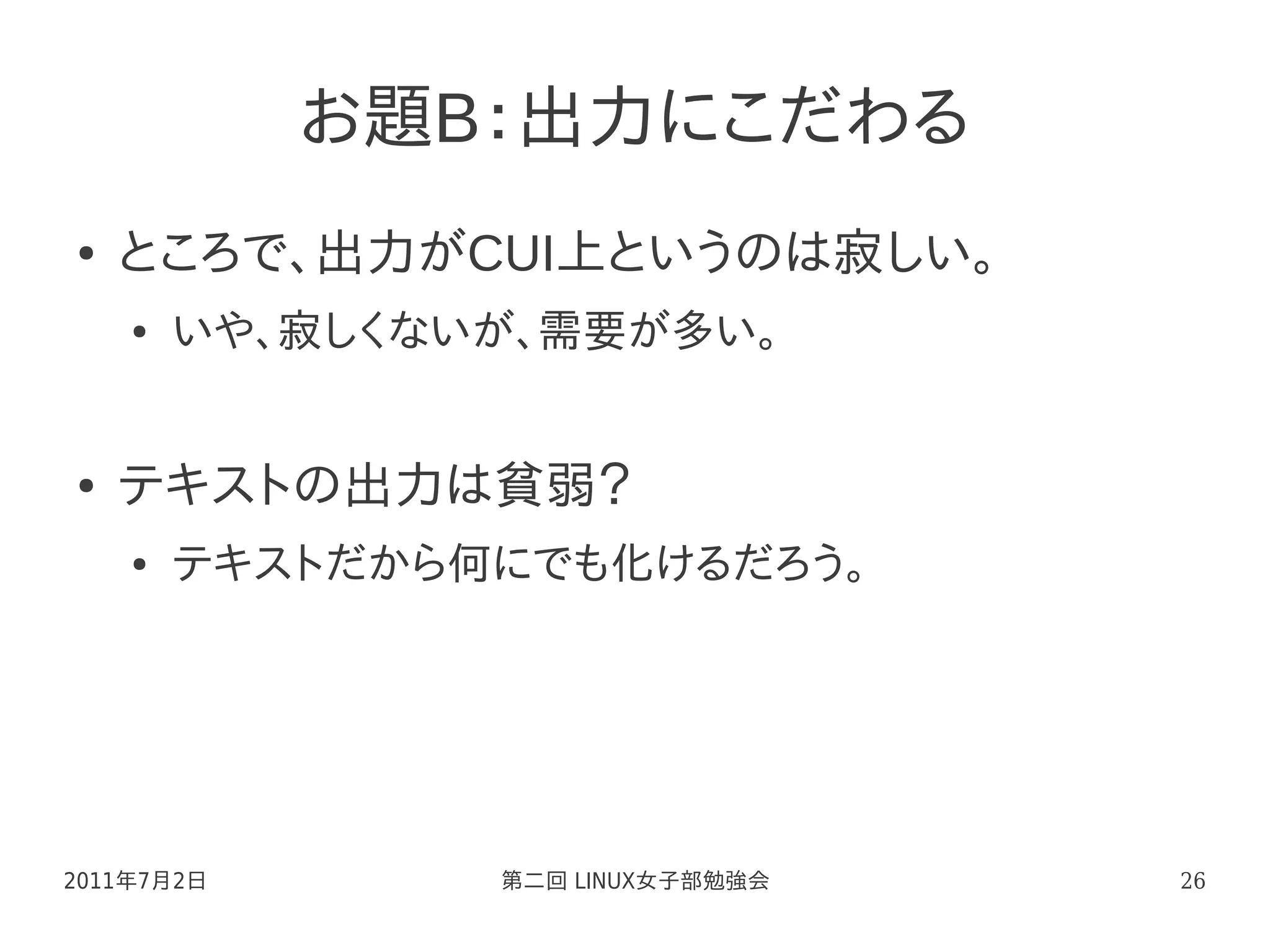 お題B：出力にこだわる
●   ところで、出力がCUI上というのは寂しい。
    ●   いや、寂しくないが、需要が多い。


●   テキストの出力は貧弱？
    ●   テキストだから何にでも化けるだろう。




2011年7月2日       第二回 LINUX女子部勉強会   26
 