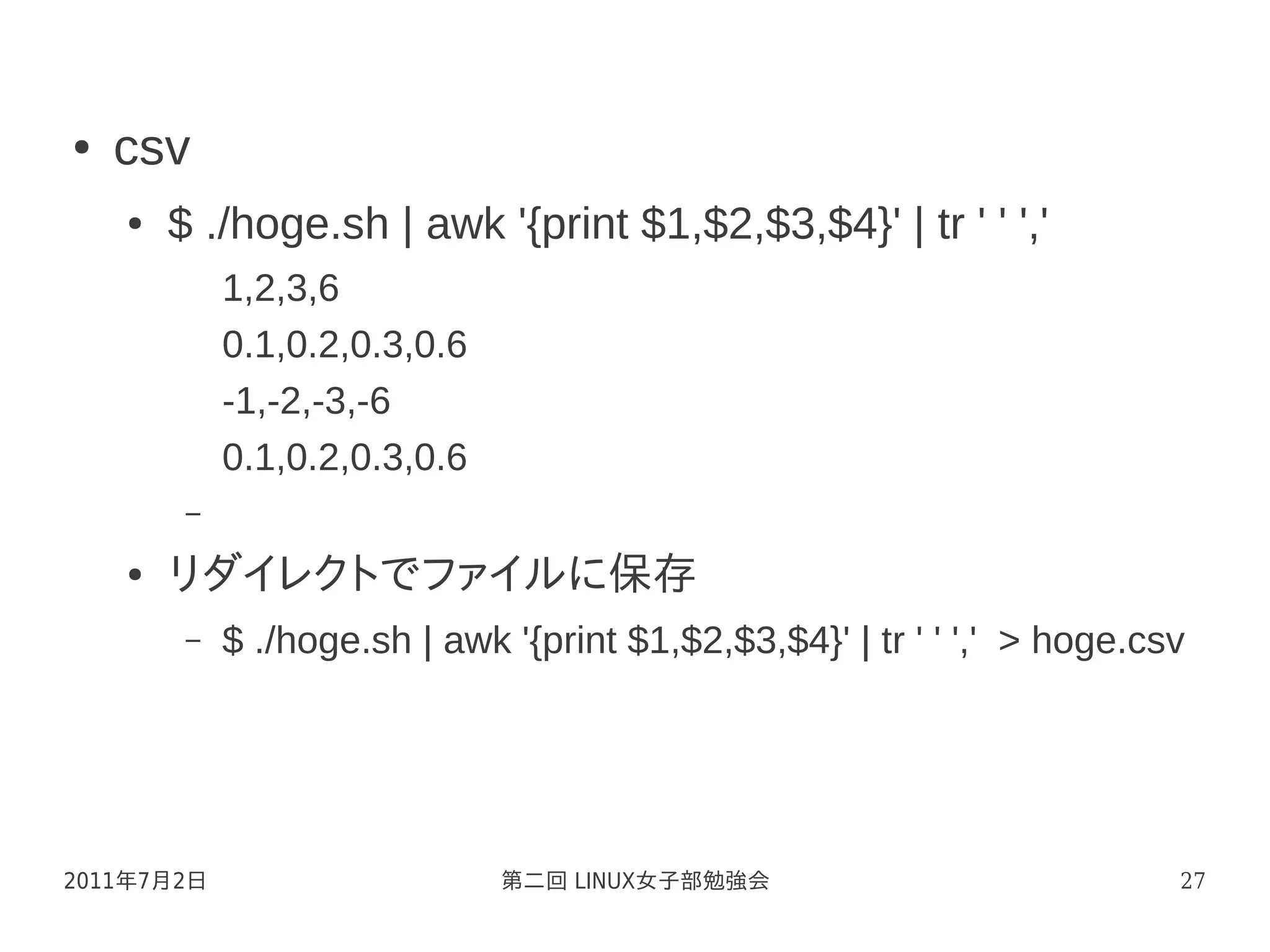 ●   csv
    ●   $ ./hoge.sh | awk '{print $1,$2,$3,$4}' | tr ' ' ','
             1,2,3,6
             0.1,0.2,0.3,0.6
             -1,-2,-3,-6
             0.1,0.2,0.3,0.6
         –

    ●   リダイレクトでファイルに保存
         –   $ ./hoge.sh | awk '{print $1,$2,$3,$4}' | tr ' ' ',' > hoge.csv




2011年7月2日                      第二回 LINUX女子部勉強会                             27
 