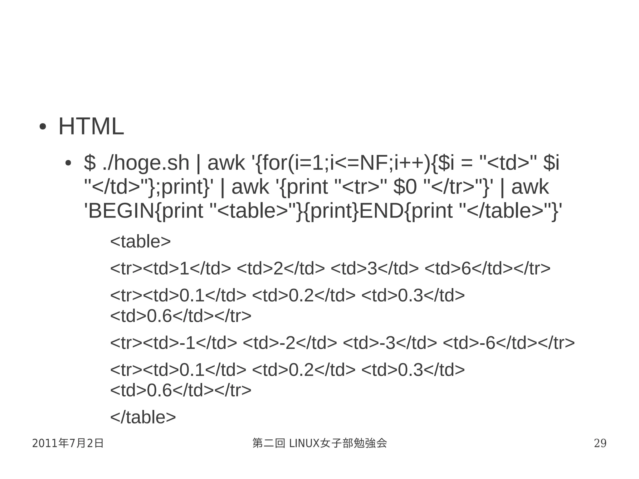 ●   HTML
    ●   $ ./hoge.sh | awk '{for(i=1;i<=NF;i++){$i = "<td>" $i
        "</td>"};print}' | awk '{print "<tr>" $0 "</tr>"}' | awk
        'BEGIN{print "<table>"}{print}END{print "</table>"}'
            <table>
            <tr><td>1</td> <td>2</td> <td>3</td> <td>6</td></tr>
            <tr><td>0.1</td> <td>0.2</td> <td>0.3</td>
            <td>0.6</td></tr>
            <tr><td>-1</td> <td>-2</td> <td>-3</td> <td>-6</td></tr>
            <tr><td>0.1</td> <td>0.2</td> <td>0.3</td>
            <td>0.6</td></tr>
            </table>
2011年7月2日                    第二回 LINUX女子部勉強会                           29
 