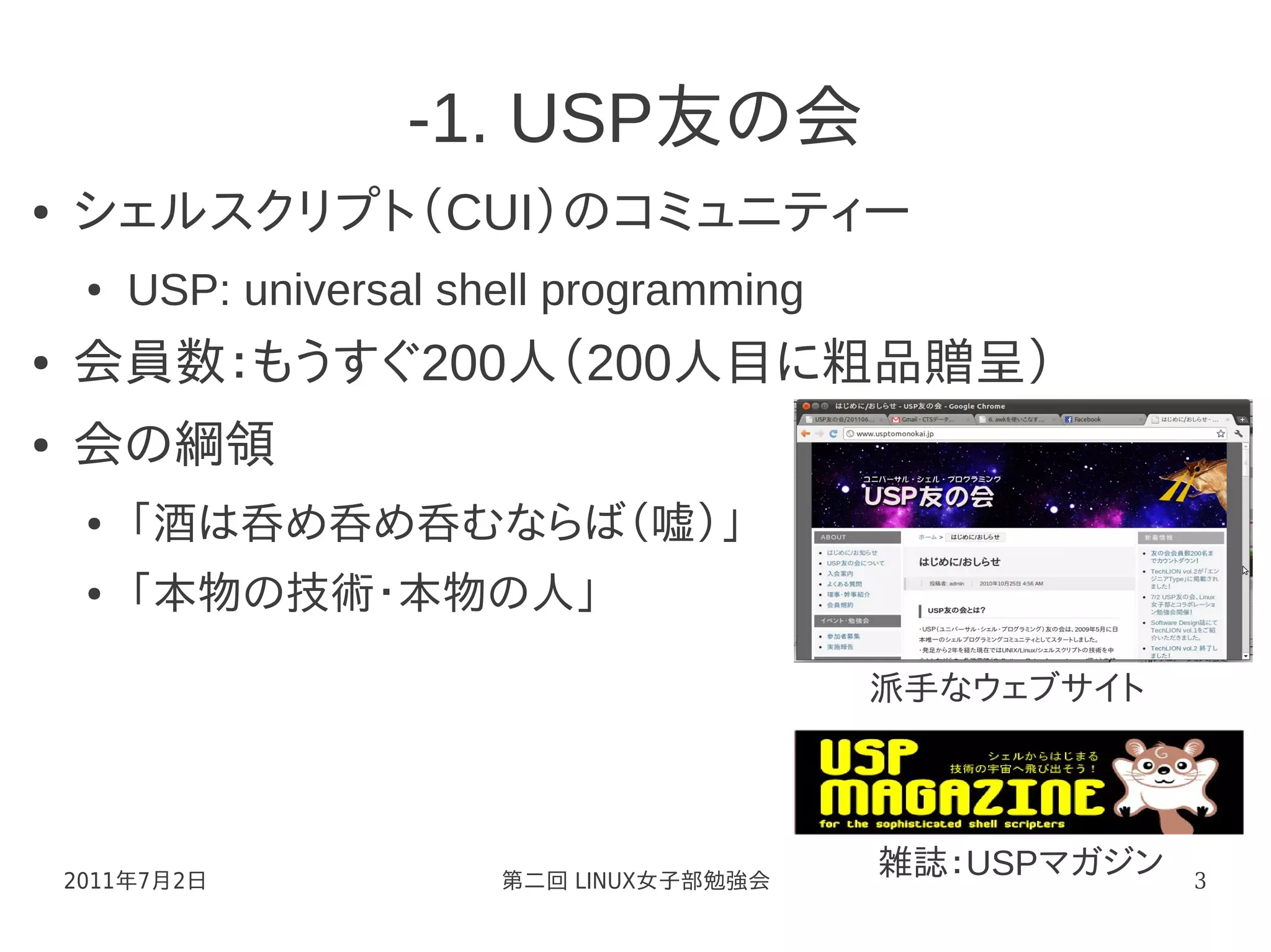 -1. USP友の会
●   シェルスクリプト（CUI）のコミュニティー
     ●   USP: universal shell programming
●   会員数：もうすぐ200人（200人目に粗品贈呈）
●   会の綱領
     ●   「酒は呑め呑め呑むならば（嘘）」
     ●   「本物の技術・本物の人」

                                            派手なウェブサイト




    2011年7月2日             第二回 LINUX女子部勉強会
                                            雑誌：USPマガジン   3
 