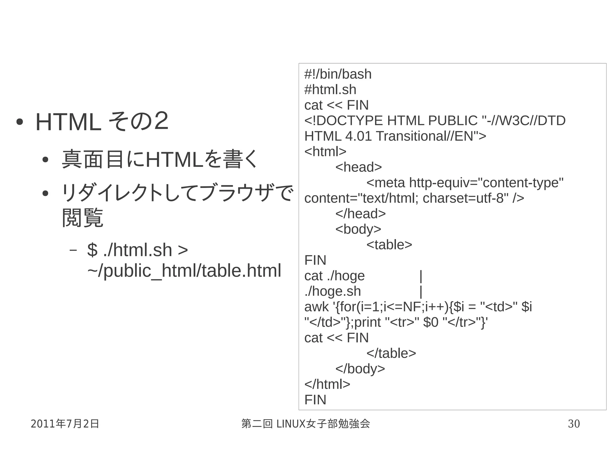 #!/bin/bash
                                        #html.sh
                                        cat << FIN
●   HTML その２                            <!DOCTYPE HTML PUBLIC "-//W3C//DTD
                                        HTML 4.01 Transitional//EN">
                                        <html>
     ●   真面目にHTMLを書く                          <head>
                                                   <meta http-equiv="content-type"
     ●   リダイレクトしてブラウザで                  content="text/html; charset=utf-8" />
                                              </head>
         閲覧                                   <body>
         –   $ ./html.sh >                         <table>
                                        FIN
             ~/public_html/table.html   cat ./hoge           |
                                        ./hoge.sh            |
                                        awk '{for(i=1;i<=NF;i++){$i = "<td>" $i
                                        "</td>"};print "<tr>" $0 "</tr>"}'
                                        cat << FIN
                                                   </table>
                                              </body>
                                        </html>
                                        FIN
    2011年7月2日                  第二回 LINUX女子部勉強会                                       30
 