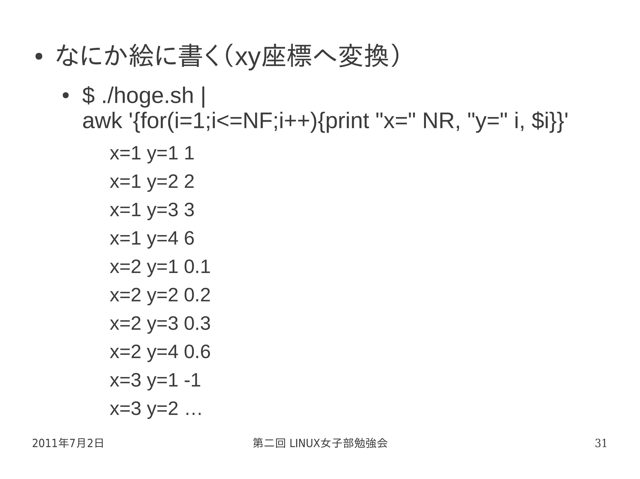 ●   なにか絵に書く（xy座標へ変換）
    ●   $ ./hoge.sh |
        awk '{for(i=1;i<=NF;i++){print "x=" NR, "y=" i, $i}}'
            x=1 y=1 1
            x=1 y=2 2
            x=1 y=3 3
            x=1 y=4 6
            x=2 y=1 0.1
            x=2 y=2 0.2
            x=2 y=3 0.3
            x=2 y=4 0.6
            x=3 y=1 -1
            x=3 y=2 …
2011年7月2日                 第二回 LINUX女子部勉強会                       31
 
