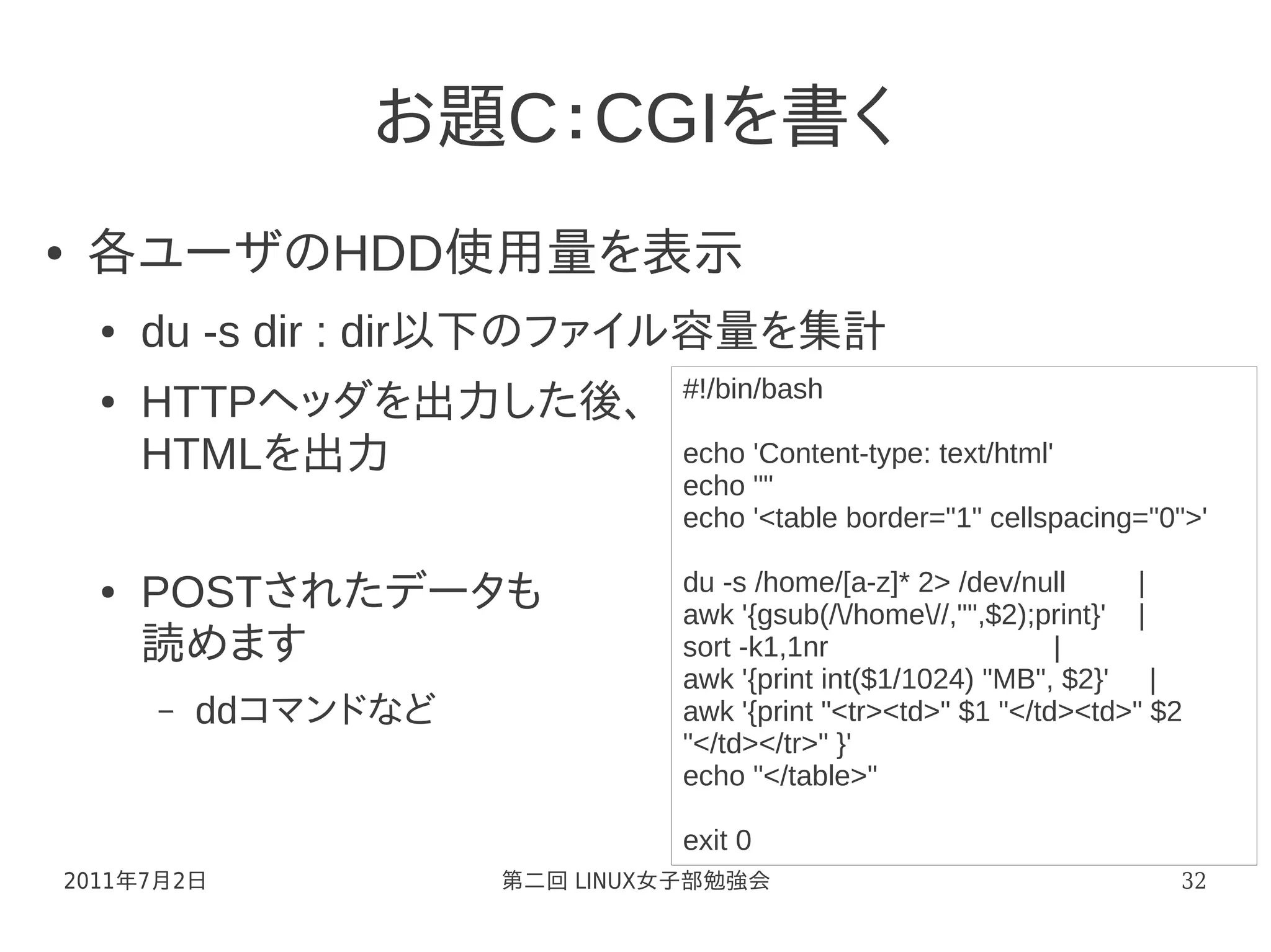 お題C：CGIを書く
●   各ユーザのHDD使用量を表示
    ●   du -s dir : dir以下のファイル容量を集計
                                 #!/bin/bash
    ●   HTTPヘッダを出力した後、
        HTMLを出力                  echo 'Content-type: text/html'
                                 echo ""
                                 echo '<table border="1" cellspacing="0">'

                                 du -s /home/[a-z]* 2> /dev/null      |
    ●   POSTされたデータも              awk '{gsub(//home//,"",$2);print}' |
        読めます                     sort -k1,1nr                   |
                                 awk '{print int($1/1024) "MB", $2}' |
        –   ddコマンドなど             awk '{print "<tr><td>" $1 "</td><td>" $2
                                 "</td></tr>" }'
                                 echo "</table>"

                                 exit 0
2011年7月2日              第二回 LINUX女子部勉強会                                  32
 