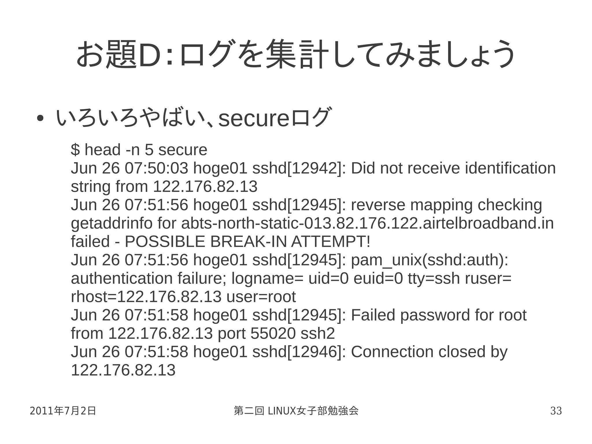 お題D：ログを集計してみましょう
●   いろいろやばい、secureログ
     $ head -n 5 secure
     Jun 26 07:50:03 hoge01 sshd[12942]: Did not receive identification
     string from 122.176.82.13
     Jun 26 07:51:56 hoge01 sshd[12945]: reverse mapping checking
     getaddrinfo for abts-north-static-013.82.176.122.airtelbroadband.in
     failed - POSSIBLE BREAK-IN ATTEMPT!
     Jun 26 07:51:56 hoge01 sshd[12945]: pam_unix(sshd:auth):
     authentication failure; logname= uid=0 euid=0 tty=ssh ruser=
     rhost=122.176.82.13 user=root
     Jun 26 07:51:58 hoge01 sshd[12945]: Failed password for root
     from 122.176.82.13 port 55020 ssh2
     Jun 26 07:51:58 hoge01 sshd[12946]: Connection closed by
     122.176.82.13

2011年7月2日                  第二回 LINUX女子部勉強会                             33
 