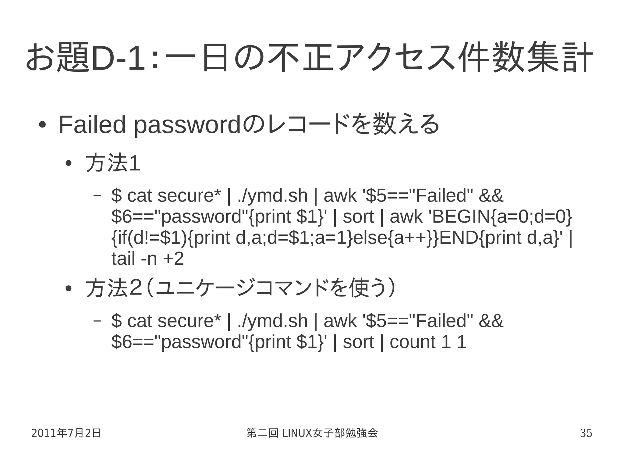 お題D-1：一日の不正アクセス件数集計
●   Failed passwordのレコードを数える
    ●   方法1
        –   $ cat secure* | ./ymd.sh | awk '$5=="Failed" &&
            $6=="password"{print $1}' | sort | awk 'BEGIN{a=0;d=0}
            {if(d!=$1){print d,a;d=$1;a=1}else{a++}}END{print d,a}' |
            tail -n +2
    ●   方法２（ユニケージコマンドを使う）
        –   $ cat secure* | ./ymd.sh | awk '$5=="Failed" &&
            $6=="password"{print $1}' | sort | count 1 1



2011年7月2日                   第二回 LINUX女子部勉強会                             35
 