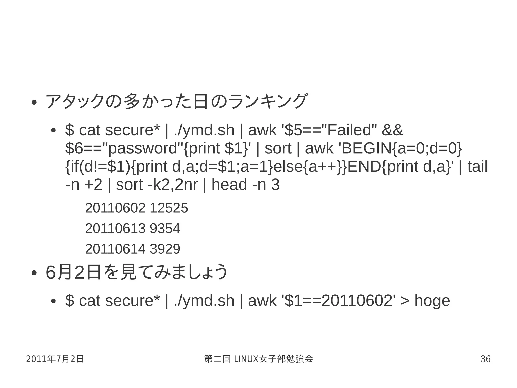 ●   アタックの多かった日のランキング
    ●   $ cat secure* | ./ymd.sh | awk '$5=="Failed" &&
        $6=="password"{print $1}' | sort | awk 'BEGIN{a=0;d=0}
        {if(d!=$1){print d,a;d=$1;a=1}else{a++}}END{print d,a}' | tail
        -n +2 | sort -k2,2nr | head -n 3
            20110602 12525
            20110613 9354
            20110614 3929
●   6月2日を見てみましょう
    ●   $ cat secure* | ./ymd.sh | awk '$1==20110602' > hoge


2011年7月2日                    第二回 LINUX女子部勉強会                        36
 