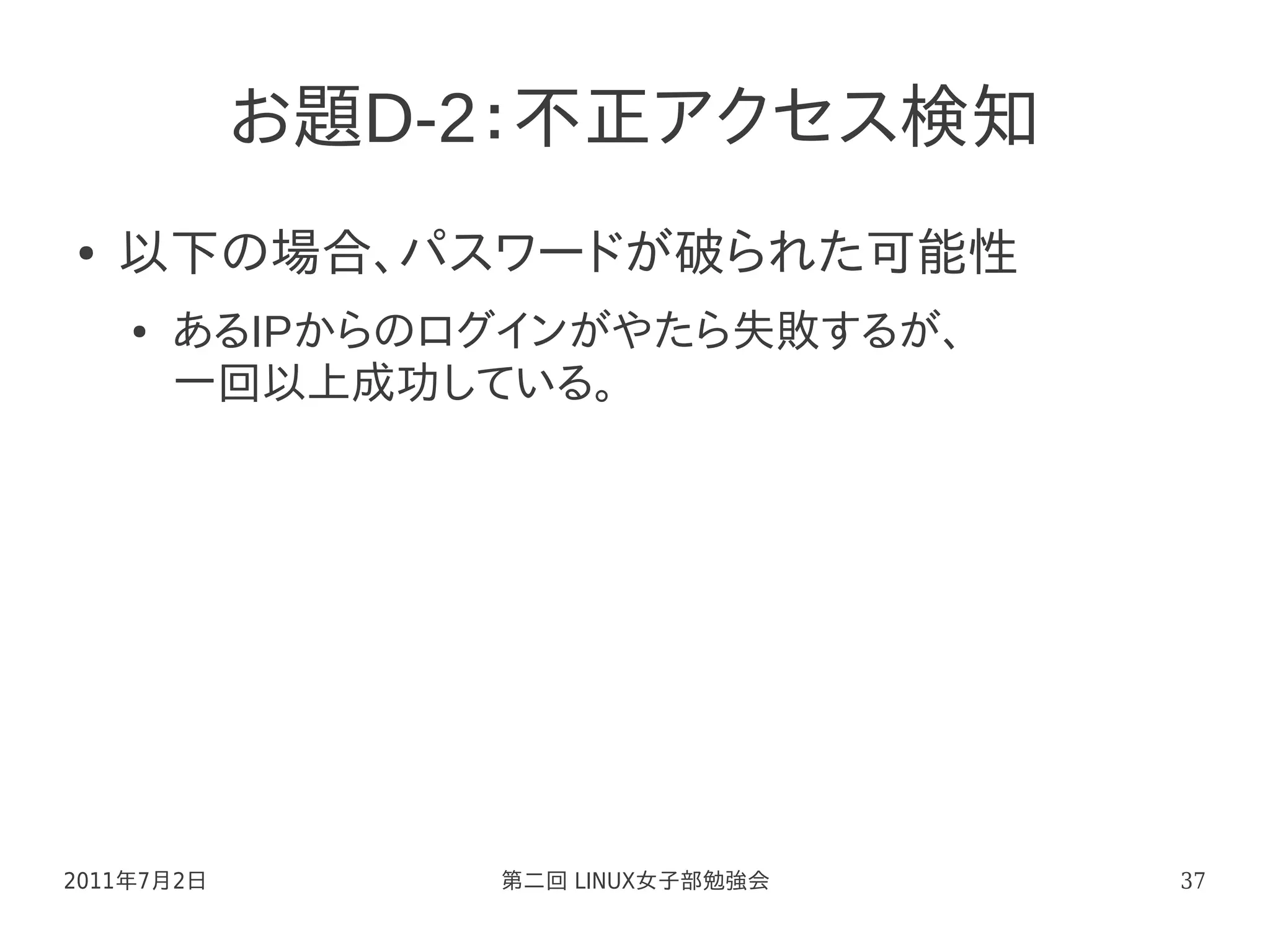 お題D-2：不正アクセス検知
●   以下の場合、パスワードが破られた可能性
    ●   あるIPからのログインがやたら失敗するが、
        一回以上成功している。




2011年7月2日       第二回 LINUX女子部勉強会   37
 