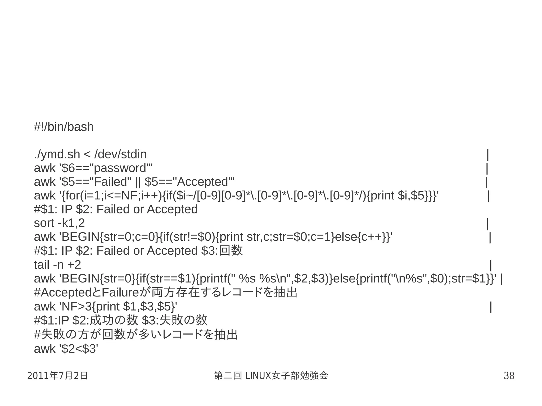 #!/bin/bash

./ymd.sh < /dev/stdin                                                                 |
awk '$6=="password"'                                                                  |
awk '$5=="Failed" || $5=="Accepted"'                                                  |
awk '{for(i=1;i<=NF;i++){if($i~/[0-9][0-9]*.[0-9]*.[0-9]*.[0-9]*/){print $i,$5}}}'  |
#$1: IP $2: Failed or Accepted
sort -k1,2                                                                            |
awk 'BEGIN{str=0;c=0}{if(str!=$0){print str,c;str=$0;c=1}else{c++}}'                    |
#$1: IP $2: Failed or Accepted $3:回数
tail -n +2                                                                              |
awk 'BEGIN{str=0}{if(str==$1){printf(" %s %sn",$2,$3)}else{printf("n%s",$0);str=$1}}' |
#AcceptedとFailureが両方存在するレコードを抽出
awk 'NF>3{print $1,$3,$5}'                                                              |
#$1:IP $2:成功の数 $3:失敗の数
#失敗の方が回数が多いレコードを抽出
awk '$2<$3'

2011年7月2日                         第二回 LINUX女子部勉強会                                           38
 