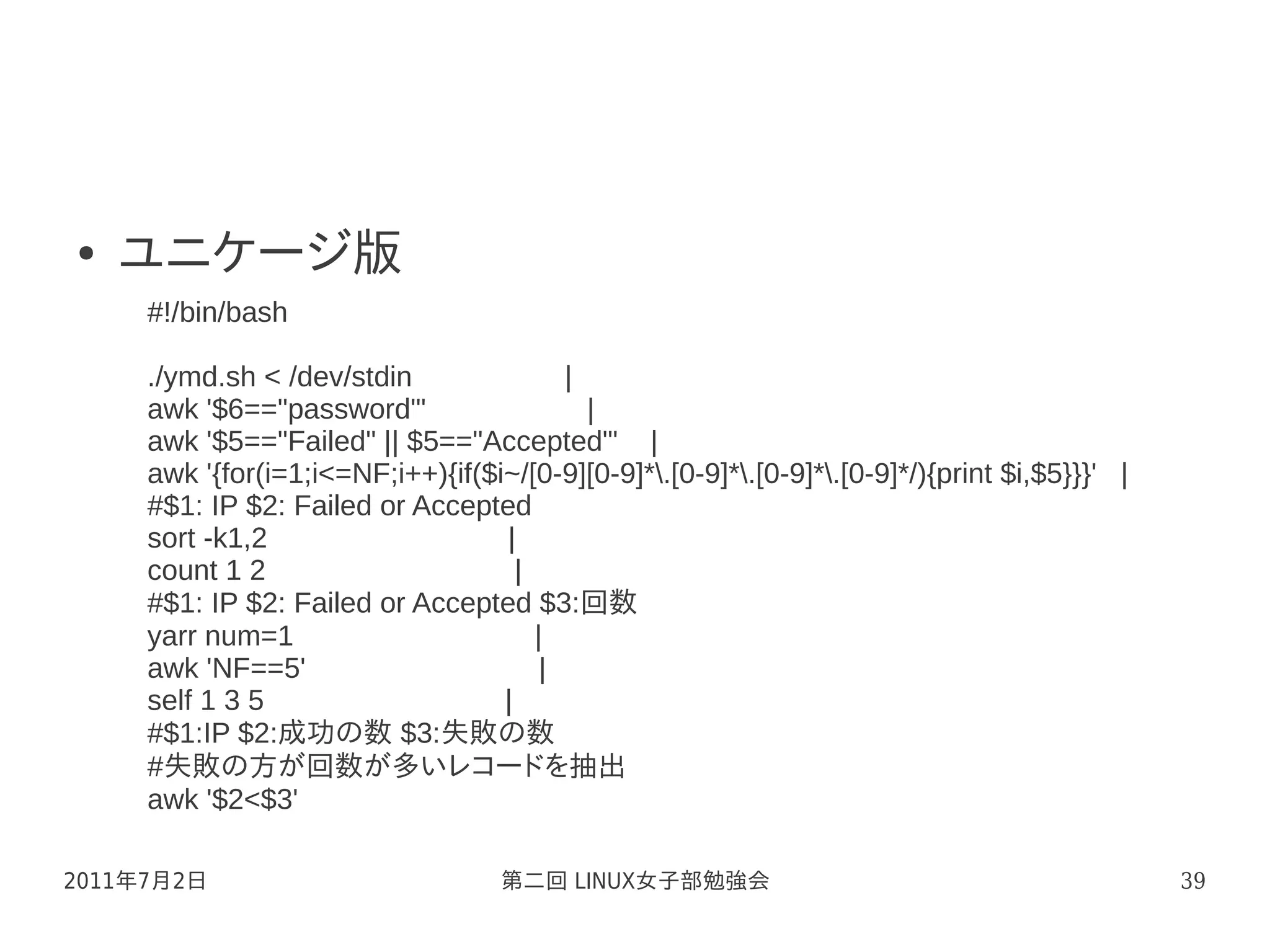 ●   ユニケージ版
     #!/bin/bash

     ./ymd.sh < /dev/stdin                |
     awk '$6=="password"'                   |
     awk '$5=="Failed" || $5=="Accepted"' |
     awk '{for(i=1;i<=NF;i++){if($i~/[0-9][0-9]*.[0-9]*.[0-9]*.[0-9]*/){print $i,$5}}}' |
     #$1: IP $2: Failed or Accepted
     sort -k1,2                    |
     count 1 2                       |
     #$1: IP $2: Failed or Accepted $3:回数
     yarr num=1                        |
     awk 'NF==5'                        |
     self 1 3 5                    |
     #$1:IP $2:成功の数 $3:失敗の数
     #失敗の方が回数が多いレコードを抽出
     awk '$2<$3'

2011年7月2日                           第二回 LINUX女子部勉強会                                            39
 