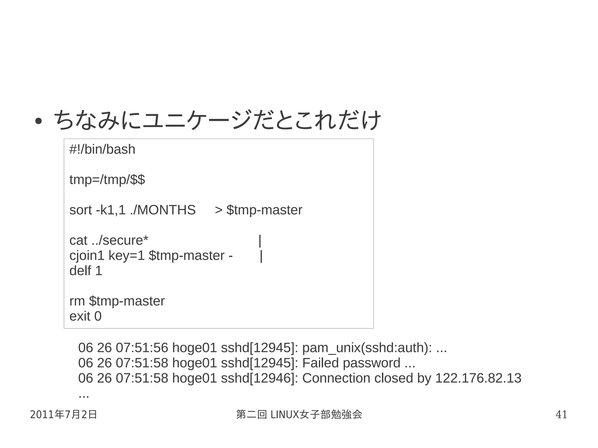 ●   ちなみにユニケージだとこれだけ
     #!/bin/bash

     tmp=/tmp/$$

     sort -k1,1 ./MONTHS    > $tmp-master

     cat ../secure*                 |
     cjoin1 key=1 $tmp-master -     |
     delf 1

     rm $tmp-master
     exit 0

      06 26 07:51:56 hoge01 sshd[12945]: pam_unix(sshd:auth): ...
      06 26 07:51:58 hoge01 sshd[12945]: Failed password ...
      06 26 07:51:58 hoge01 sshd[12946]: Connection closed by 122.176.82.13
      ...
2011年7月2日                         第二回 LINUX女子部勉強会                             41
 