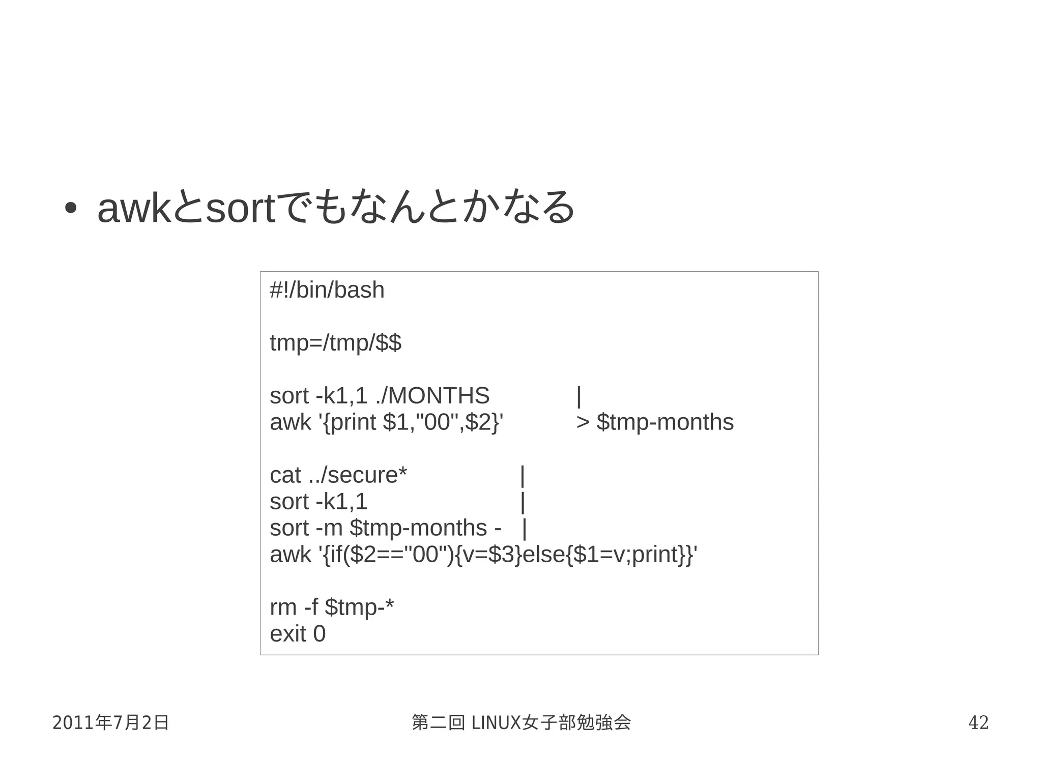 ●   awkとsortでもなんとかなる
            #!/bin/bash

            tmp=/tmp/$$

            sort -k1,1 ./MONTHS           |
            awk '{print $1,"00",$2}'      > $tmp-months

            cat ../secure*          |
            sort -k1,1              |
            sort -m $tmp-months - |
            awk '{if($2=="00"){v=$3}else{$1=v;print}}'

            rm -f $tmp-*
            exit 0


2011年7月2日                  第二回 LINUX女子部勉強会                42
 