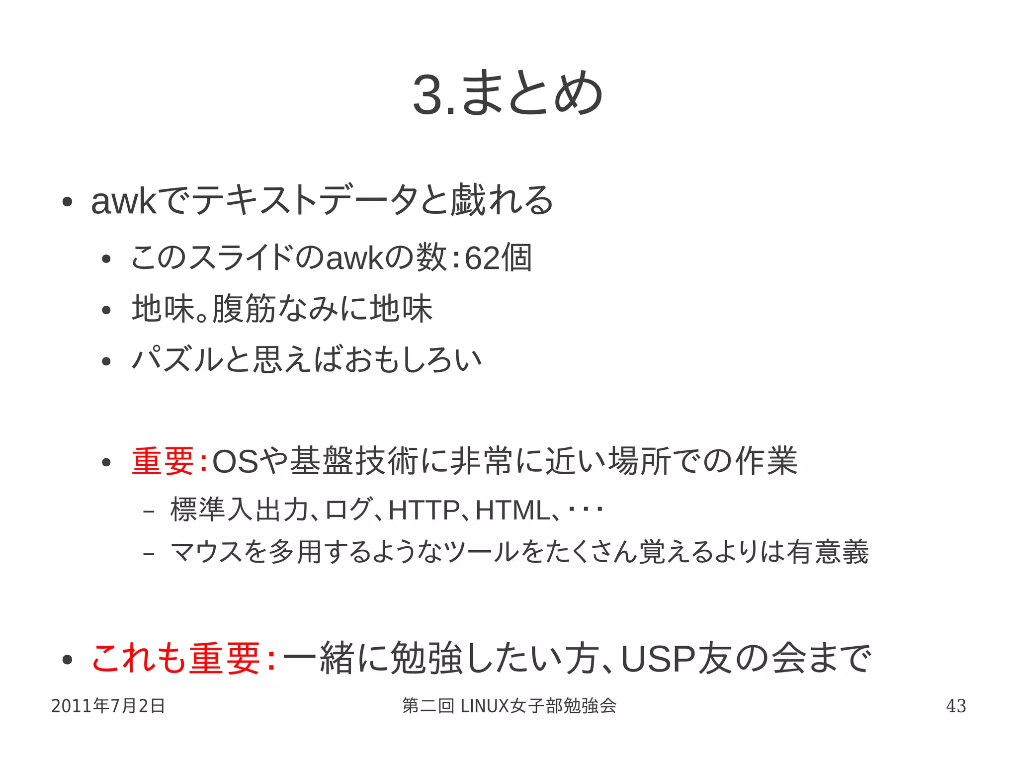 3.まとめ
●   awkでテキストデータと戯れる
    ●   このスライドのawkの数：62個
    ●   地味。腹筋なみに地味
    ●   パズルと思えばおもしろい

    ●   重要：OSや基盤技術に非常に近い場所での作業
        –   標準入出力、ログ、HTTP、HTML、・・・
        –   マウスを多用するようなツールをたくさん覚えるよりは有意義


●   これも重要：一緒に勉強したい方、USP友の会まで
2011年7月2日              第二回 LINUX女子部勉強会     43
 