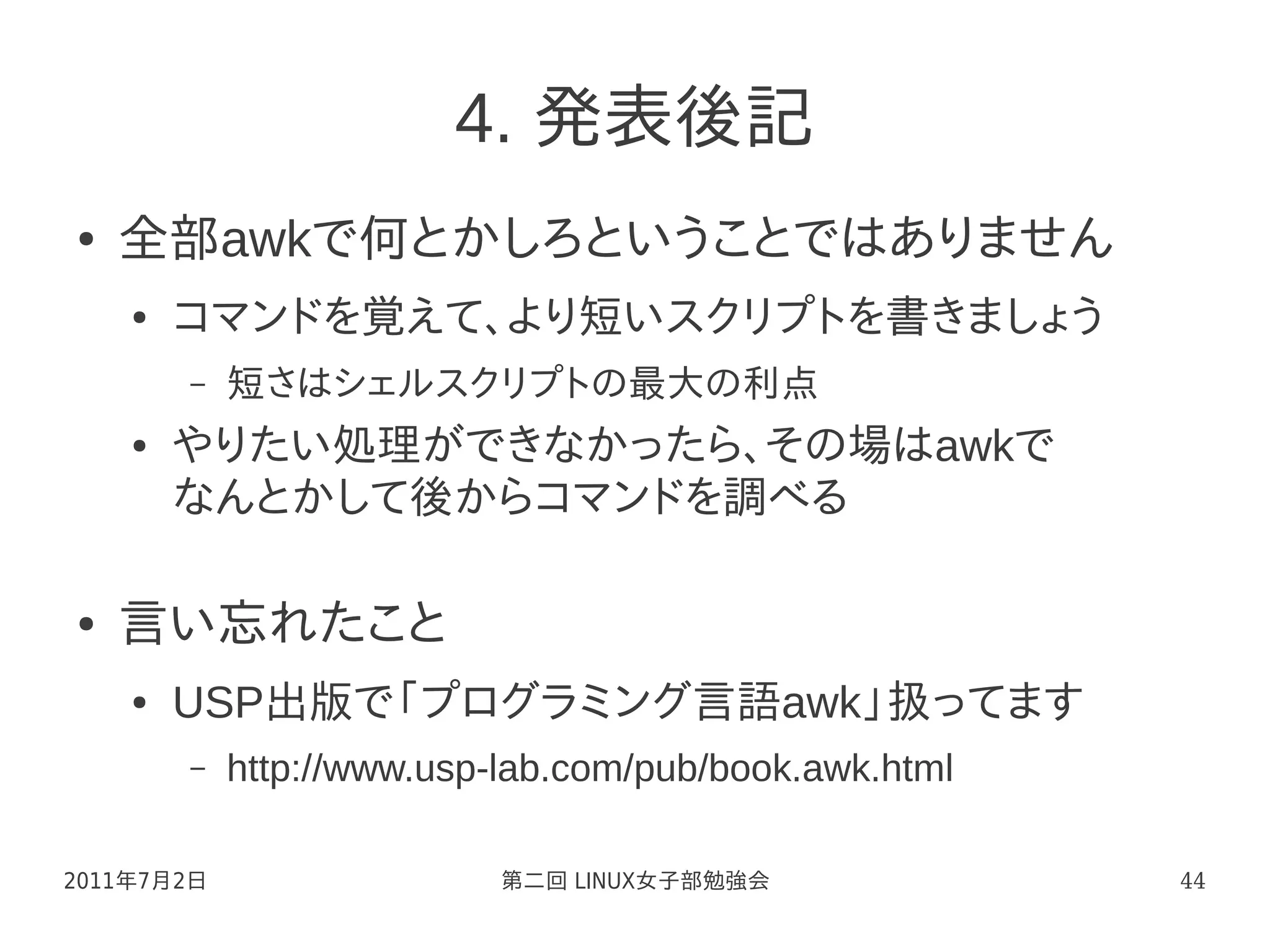 4. 発表後記
●   全部awkで何とかしろということではありません
    ●   コマンドを覚えて、より短いスクリプトを書きましょう
        –   短さはシェルスクリプトの最大の利点
    ●   やりたい処理ができなかったら、その場はawkで
        なんとかして後からコマンドを調べる

●   言い忘れたこと
    ●   USP出版で「プログラミング言語awk」扱ってます
        –   http://www.usp-lab.com/pub/book.awk.html

2011年7月2日                  第二回 LINUX女子部勉強会             44
 