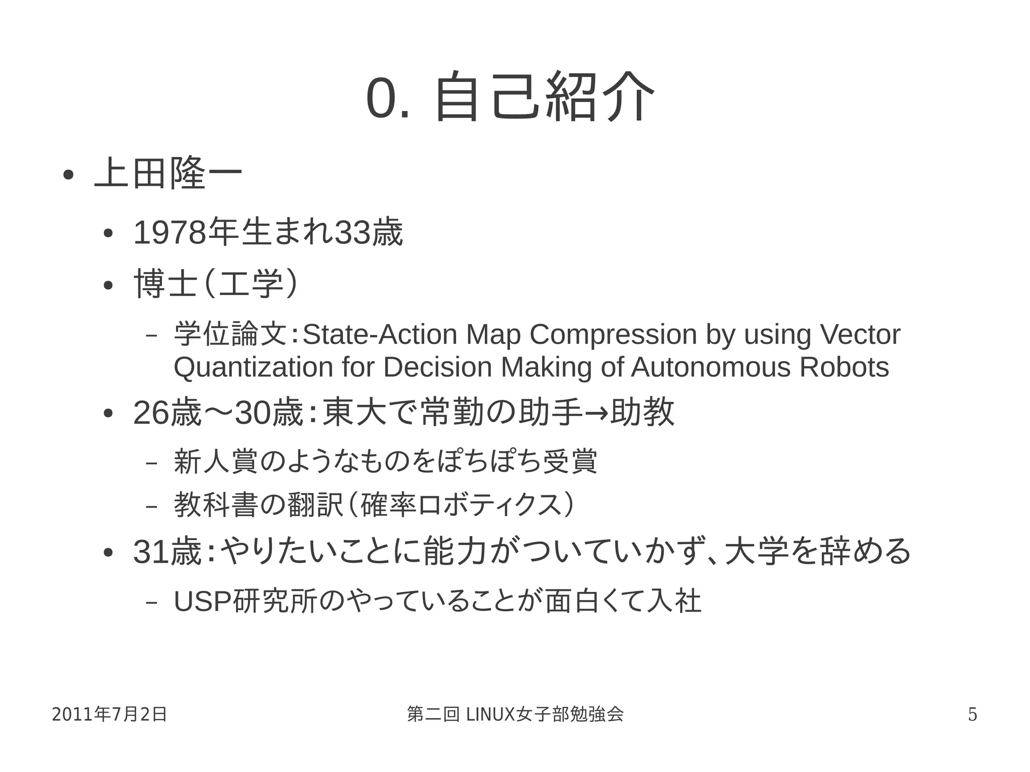 0. 自己紹介
●   上田隆一
    ●   1978年生まれ33歳
    ●   博士（工学）
        –   学位論文：State-Action Map Compression by using Vector
            Quantization for Decision Making of Autonomous Robots
    ●   26歳～30歳：東大で常勤の助手→助教
        –   新人賞のようなものをぽちぽち受賞
        –   教科書の翻訳（確率ロボティクス）
    ●   31歳：やりたいことに能力がついていかず、大学を辞める
        –   USP研究所のやっていることが面白くて入社


2011年7月2日                   第二回 LINUX女子部勉強会                         5
 